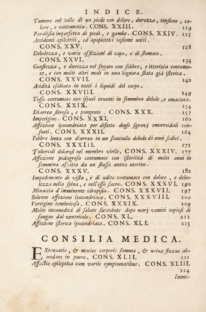 128 134 INDICE. Tumore nel collo di un piede con dolore, durezza 5 tenjìone ^ ca¬ lore , e contumacia. CONS. XXIII. Par alfa imperfetta di piedi, ? gambe. CONS. XXIV. Accidenti epilettici 5 ^ apoplettici infume uniti. CONS. XXV. Debolezza , ? w/V afflizioni di capo > C flomaco . CONS. XXVI. Gonfiezza 5 durezza nel fegato con febbre 5 e itterìzia contuma¬ ce , ? C0# wtó m Signora fata già iti erica . CONS. XXVII. 142 Acidità efaltata in tutti i liquidi del corpo * CONS» XX VII I. 149 Toffi contumace con ifuuti cruenti in femmina debole ^ e emaciata. CONS. XXIX. i54 Diarrea fierofa 3 ? punge?ite .CONS. XXX. 157 Impetigine . CONS. XxXI. 160 Affezione ipocondriaca per difetto degli fgravj emorroidali con¬ fusi . CONS. XXXII. 164 Febbre lenta con diarrea in un fanciullo debole dì anni fedi ci. CONS. XXXI iI. 171 fubere oli doloro/i nel membro virile. CONS. XXXIV. 177 Affezione podagrofa contumace con iflerilità dì molti anni in femmina a fpitta da un flufjo antico uterino - CONS. XXXV. ‘ 182 Impedimento di vifta , e dì udito contumace con dolore , e debo¬ lezza nella fpina ^ e nell’offo facro. CONS. XXXVI. 190 Minaccia d’imminente idropifia . CONS. XXXVII. 197 Solenne affezione ipocondriaca. CONS. XXXVIII. 200 Vertigine tenebricofa . CON S, XXXIX. 209 Molte incomodità di falute fuccedute dopo varj vomiti copiofe di Jàngue dal ventricolo. CONS. XL. 211 Affezione iflenca ipocondriaca. CONS. XL L 215 CONSILIA MEDICA. EXtenuatio 5 & macies corporis fumma , & urina fluxus ab« undans in puero . CONS. X L 11. 221 Affé èlio epileptica cum variis symptomatibus. CONS. XLIII. 224 Immi-