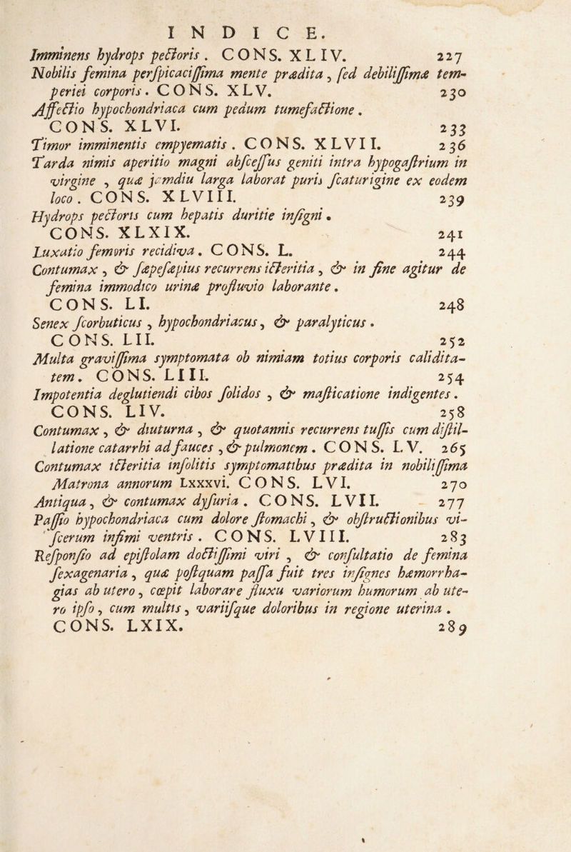 Jmmmens hydrops peBoris . CONS. XL IV. 227 Noblìis femina perfpicaciffìma mente pradita 3 fed debilìjfim<& tem- periei cor pori s. CONS. XLV, 230 Affeffiio hypochondriaca cum pedum tumefaffione. CON S. X LVI. 233 Timor imminentis empyematis . CONS. XLVII. 236 Tarda nimis aperitio magni abfcejfus geniti intra hypogajlrium in virgin e -> quee jamdiu larga laborat puri a fc aturi gin e ex eodem loco. CONS. XLVII I. 239 Hydrops pecloris cum hepatis durìtie infigni• CONS. XLXIX. •>.. 241 Lux atto femms recidiva. CONS. L 244 Contumax 5 & feepefeepius recurrens ifferitia 5 & in fine agitur de femina immodico urina profluvio laborante. CONS. LI. 248 Senex fcorbuticus , hypochondriacus 5 d>* paralyticus . C O N S. L11. 252 Multa graviffìma symptornata ob nimiam totius corporis calidita- tem» C O N S. L111. 254 Impotentia deglutiendì cibos folidos 3 maflicatione indigentes. CONS. LIV. 258 Contumax , d?” diuturna 5 d^ quotannis recurrens iuffìs cum diflil- latione catarrhi adfauces 3 & pulmoncm . CONS. LV. 265 Contumax ifteritia infolitis symptomatibus pradita in nobilifjìma Matrona annorum Lxxxvi. CONS. LVI. 270 Antiqua, & contumax dyfuria .CONS. L V11. 277 P afflo hypochondriaca cum dolore flomachi 3 ohflruBionibus vi- fcerum infimi v entris . CONS. L V111. 283 Refponfio ad epiflolam do Biffimi viri , & corfultatio de femina fexagenaria 3 poflquam paffa fuit tres infignes hdemorrha- gias ab utero 5 ccepit laborare fluxu variorum hnmorum ab ute¬ ro ipfo, cum multis 5 variifque doloribus in regione uterina . CONS. LXIX. 289