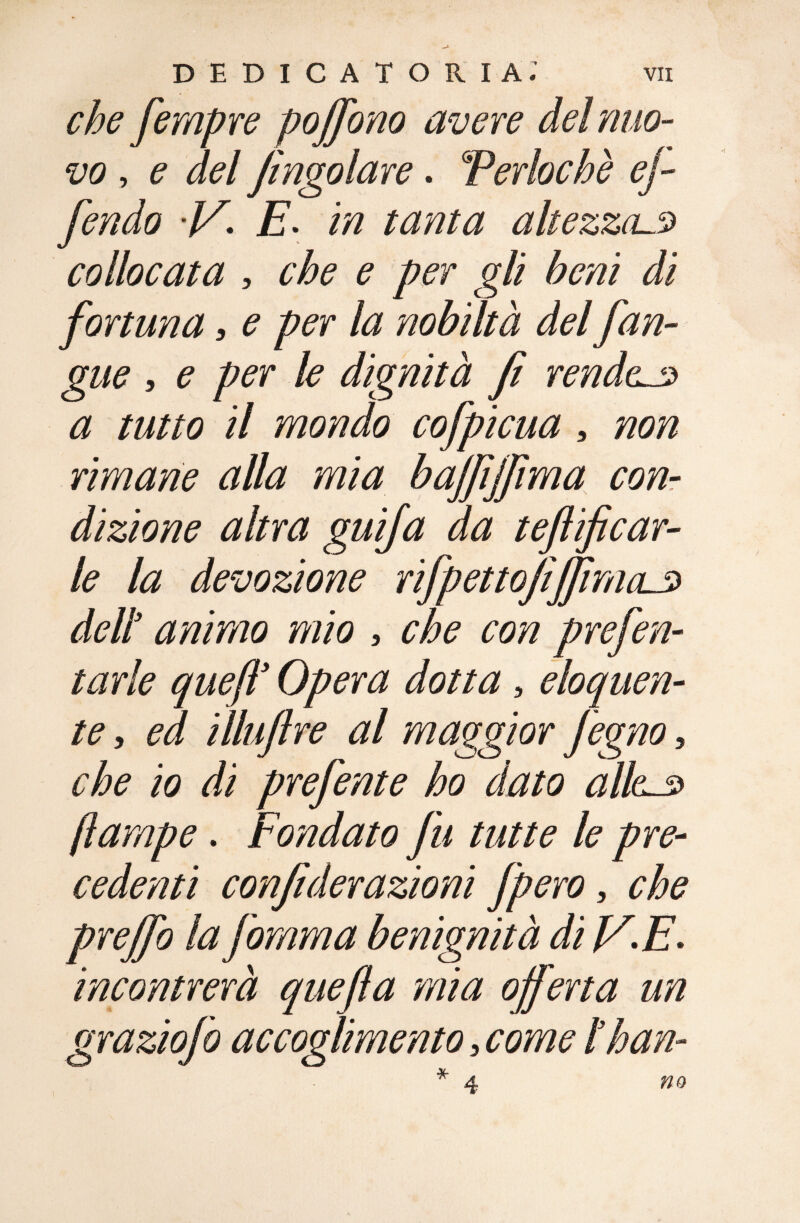 che fempre poffono avere del nuo¬ vo , e del [ingoiare. Teriache ej- fendo 'V- E. in tanta altezza.s collocata , che e per gli beni di fortuna, e per la nobiltà del [an¬ gue , e per le dignità fi rendei a tutto il mondo cofpicua, non rimane alla mia baffiffima con¬ dizione altra guifa da teft[car¬ ie la devozione rifpettoJìffimcLS dell3 animo mio , che con prefen- tarle queft’ Opera dotta, eloquen¬ te , iìluftre al maggior Jegno, che io di prefente ho dato alias* (lampe. Fondato fu tutte le pre¬ cedenti confi derazioni [pero 5 ^ prejfo la fomma benignità di Jf.E. incontrerà quefia mia offerta un graziofo accoglimento 3 come ìhan- no