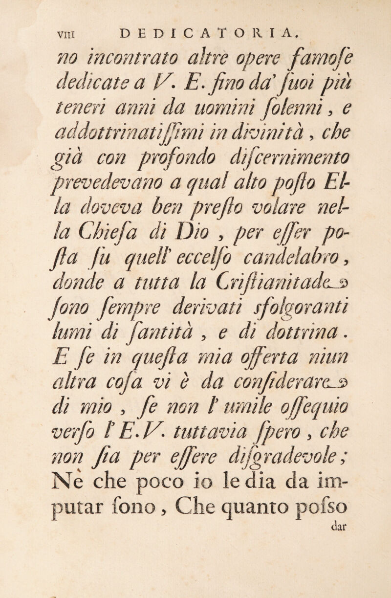 no incontrato altre opere famofe dedicate a [A E.fino da’ fuoi più teneri anni da uomini folenni, e addottrinatijjirai in divinità, che già con profondo difcernimento prevedevano a qual alto po/lo El¬ la doveva ben prefìo volare nel¬ la Chiefa di Dio , per effer po- fia fu quell eccelfo candelabro, donde a tutta la Grifi ani tad(L.3 fono fempre derivali sfolgoranti lumi di fantìtà , e di dottrina. E fe in quefla mia offerta niun altra coffa vi è da confiderare^.3 di mio , fe non l umile offequio verfo f E. V- tuttavia fpero , che non fi a per effer e dijgradevole ; Ne che poco io le dia da im¬ putar fono , Che quanto pofso /