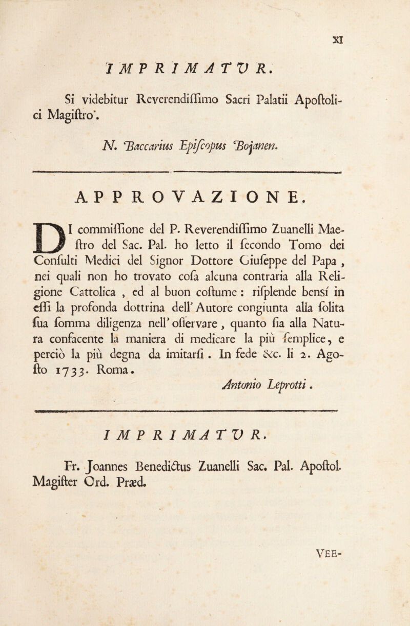 I M P RI M A r V R. Si videbitur Reverendiffimo Sacri Palatii Apoftoli- ci Magiftro'. N. TSaccarius Epifcopus ‘Bojamn. APPROVAZIONE. DI commiffione del P. Reverendiffimo Zuanelli Mae- ftro del Sac. Pai. ho letto il fecondo Tomo dei Confulti Medici del Signor Dottore Giulèppe del Papa , nei quali non ho trovato colà alcuna contraria alla Reli¬ gione Cattolica , ed al buon coftume : rilplende bensì in effi la profonda dottrina dell Autore congiunta alla lolita fua lomma diligenza nell' oflervare, quanto Ila alla Natu¬ ra confacente la maniera di medicare la più femplice, e perciò la più degna da imitarli. In fede ccc. li a. Ago- fto 1733- Roma. Antonio Leprotti. T I M P R I MA TVR. Fr. Joannes Benedidus Zuanelli Sac. Pai. Apoftol. Magifter Crd. Prasd. VE E-