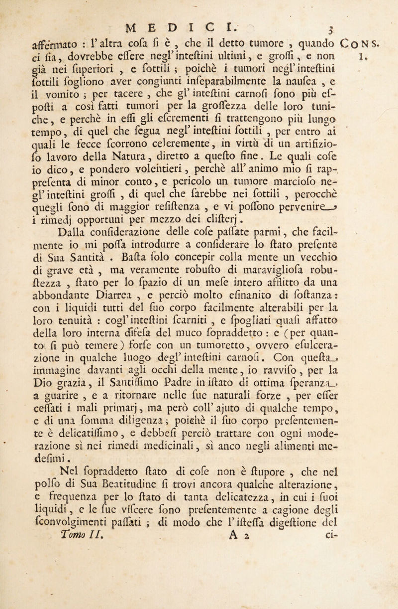 affermato : T altra cofa fi è , che il detto tumore , quando C o N S. ci fia, dovrebbe eflfere negl5 inteftini ultimi, e grofli , e non x* già nei fuperrori , e fiottili ; poiché i tumori negl5 inteftini fiottili fiogliono aver congiunti infieparabilmente la naufiea , e il vomito ; per tacere , che gl? inteftini carnofi fono più ef- podi a così fatti tumori per la groflezza delle loro timi-* che, e perchè in effi gli efcremcnti fi trattengono più lungo tempo, di quel che fiegua negl' inteftini fiottili , per entro ai quali le fecce fcorrono celeremente, in virtù di un artifizio- fio lavoro della Natura, diretto a quefto fine. Le quali cole io dico, e pondero volentieri, perchè all5 animo mio fi rap- prefenta di minor conto, e pericolo un tumore marciofo ne- gl5 inteftini grofli , di quel che farebbe nei fottili , perocché quegli fono di maggior refiftenza , e vi poflfono pervenire^ i rimedj opportuni per mezzo dei clifterj. Dalla confiderazione delle cofie pallate panni , che facil¬ mente io mi porta introdurre a considerare lo flato prefente di Sua Santità . Bafta Solo concepir colla mente un vecchio di grave età , ma veramente robufto di maravigliofa robu¬ stezza , flato per lo fipazio di un mefie intero afflitto da una abbondante Diarrea , e perciò molto efinanito di foftanza : con i liquidi tutti del fiuo corpo facilmente alterabili per la loro tenuità : cogl’inteftini {camiti , e fipogliati quali affatto della loro interna efifefa del muco fopraddetto : e (per quan¬ to. fi può temere ) forfè con un tumoretto, ovvero efiulcera- zione in qualche luogo degl5 inteftini carnofi. Con quefta_* immagine davanti agli occhi della mente, io ravvifo, per la Dio grazia, il Santiflimo Padre in iflato di ottima fiperanza_> a guarire , e a ritornare nelle fue naturali forze , per effer celiati i mali primarj, ma però coll’ajuto di qualche tempo, e di una fiamma diligenza ; poiché il fino corpo prefentemen- te è delicatiflìmo, e debbe fi perciò trattare con ogni mode¬ razione sì nei rimedi medicinali, sì anco negli alimenti me- defimi c Nel fopraddetto flato di cofe non è flupore , che nel pollò di Sua Beatitudine fi trovi ancora qualche alterazione, e frequenza per lo flato di tanta delicatezza, in cui i fuoi liquidi, e le fiue vifeere fono prefentemente a cagione degli fconvolgimenti paffati ; di modo che V ifteffa digeftione del Tomo IL A 2 ci-