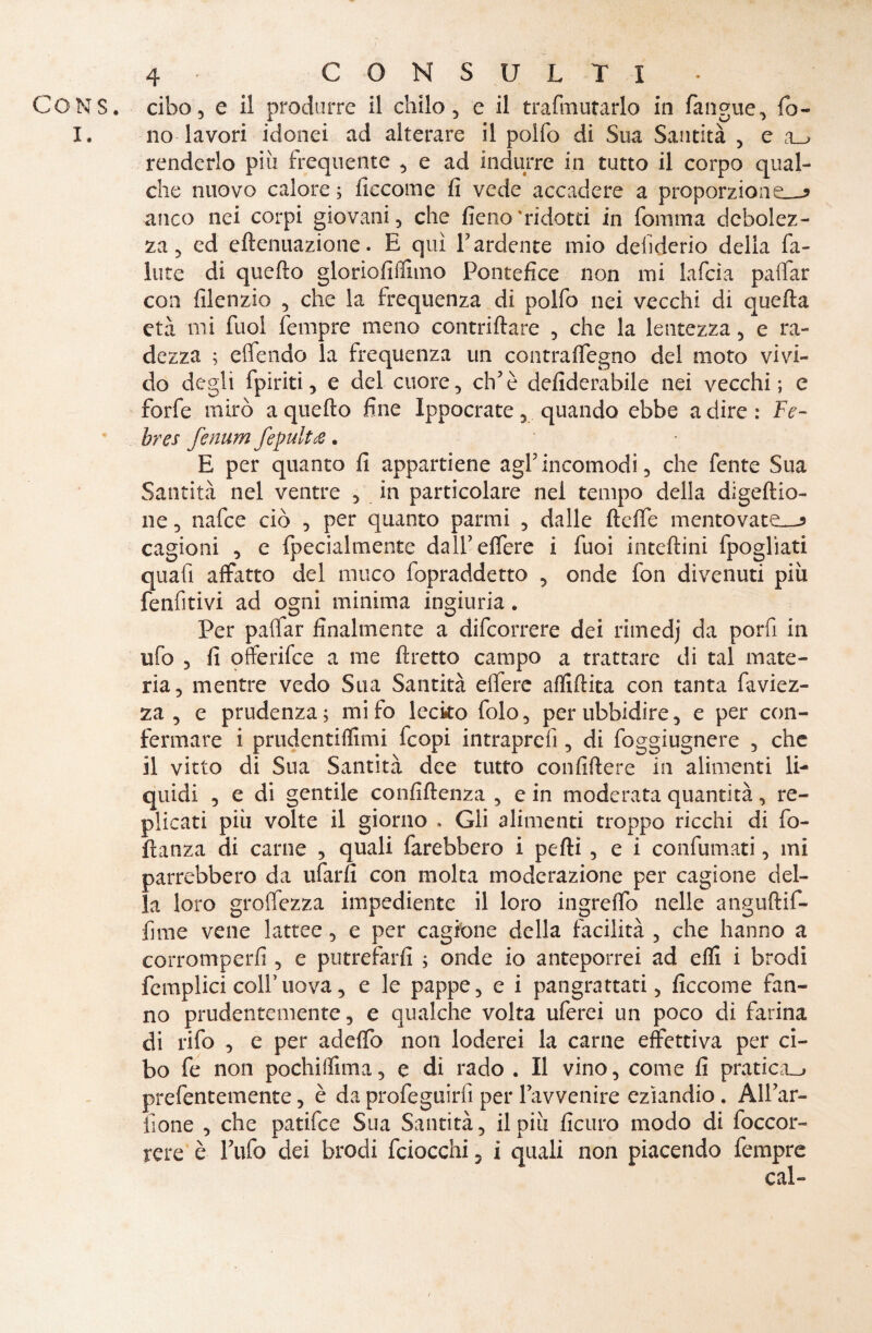 I. 4- CONSULTI no lavori idonei ad alterare il polfo di Sua Santità , e renderlo più frequente , e ad indurre in tutto il corpo qual¬ che nuovo calore ; liccome fi vede accadere a proporzione^ anco nei corpi giovani, che fieno'ridotti in fomma debolez¬ za, ed eftenuazione. E qui l’ardente mio desiderio della fa¬ llite di quello gloriofifihno Pontefice non mi lafcia palfar con filenzio , che la frequenza di polfo nei vecchi di quella età mi fuol fempre meno contrillare , che la lentezza, e ra¬ dezza ; offendo la frequenza un contralfegno del moto vivi¬ do degli fpiriti, e del cuore, eh’è defiderabile nei vecchi ; e forfè mirò a quello fine Ippocrate, quando ebbe a dire : Fe~ hres fenum fepultce. E per quanto fi appartiene agl’incomodi, che fente Sua Santità nel ventre , in particolare nel tempo della digeflio- ne, nafee ciò , per quanto panni , dalle fteffe mentovate—5 cagioni , e fpecialmente dall’ elfere i fuoi inteftini fpogliati quali affatto del muco fopraddetto , onde fon divenuti più fenfitivi ad ogni minima ingiuria. Per palfar finalmente a difeorrere dei rimedj da pori! in ufo , fi offerìfee a me ftretto campo a trattare di tal mate¬ ria, mentre vedo Sua Santità elfere affittita con tanta faviez- za , e prudenza; mifo lecko folo, per ubbidire, e per con¬ fermare i prudentilfimi feopi intraprefi, di foggiugnere , che il vitto di Sua Santità dee tutto confiftere in alimenti li¬ quidi , e di gentile confidenza , e in moderata quantità, re¬ plicati più volte il giorno » Gli alimenti troppo ricchi di fo¬ tta n za di carne , quali farebbero i petti , e i confumati, mi parrebbero da tifarli con molta moderazione per cagione del¬ la loro groffezza impediente il loro ingrelfo nelle anguftif- fime vene lattee, e per cagione della facilità , che hanno a corromperli, e putrefarli ; onde io anteporrei ad elfi i brodi femplici colf uova, e le pappe, e i pangrattati, ficcome fan¬ no prudentemente, e qualche volta uferei un poco di farina di rifo , e per addio non loderei la carne effettiva per ci¬ bo fe non pochiffima, e di rado . Il vino, come fi pratica^ prefentemente, è da profeguirfi per l’avvenire eziandio. All’ar- fione , che patifee Sua Santità, il più ficuro modo di (occor¬ rere è Tufo dei brodi feiocchi 5 i quali non piacendo fempre /