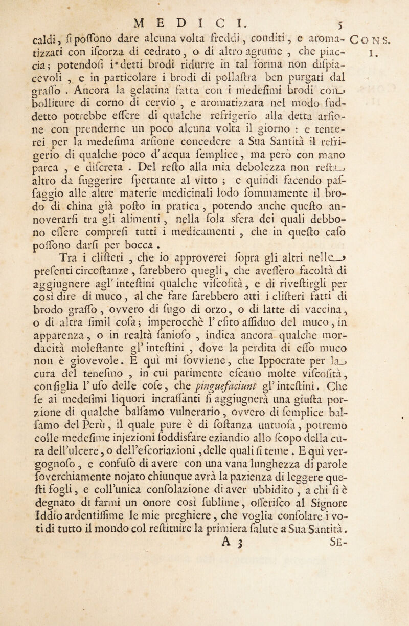 caldi, fipoffono dare alcuna volta freddi, conditi, e aroma- CONS. uzzati con ifcorza di cedrato, o di altro agrume , che piac- i. eia; potendoli i*detti brodi ridurre in tal forma non difpia- cevoli , e in particolare i brodi di poilaflra ben purgati dal graffo . Ancora la gelatina fatta con i medefimi brodi coa_» bolliture di corno di cervio , e aromatizzata nel modo (ad¬ detto potrebbe e fiere di qualche refrigerio alla detta arilo- ne con prenderne un poco alcuna volta il giorno : e tente¬ rei per la medelima anione concedere a Sua Santità il refri¬ gerio dì qualche poco d’ acqua femplice, ma però con mano parca , e difereta . Del refto alla mia debolezza non refta_j altro da fuggerire fpettante al vitto ; e quindi facendo paf- faggio alle altre materie medicinali lodo fommamente il bro¬ do di china già pollo in pratica, potendo anche quello an¬ noverarli tra gli alimenti, nella fola sfera dei quali debbo¬ no efiere compre!! tutti i medicamenti , che in quello cafo pofibno darli per bocca . Tra i clilteri , che io approverei (opra gli altri nelle—* prefenti circcllanze , farebbero quegli, che avefiero facoltà di aggiugnere agfintellini qualche vifcofità, c di rivenirgli per così dire di muco , al che fare farebbero atti i clilieri fatti di brodo gralfo, ovvero di fugo di orzo, o di latte di vaccina, o di altra fimil cofa; imperocché Fefito affidilo del muco, in apparenza, o in realtà faniolò , indica ancora qualche mor¬ dacità molellante g1’ intellini , dove la perdita di elfo muco non è giovevole. E qui mi fovviene, che Ippocrate per 1a__> cura del tenefmo , in cui parimente efeano molte vilcofità, configlia l’ufo delle cofe, eh e pinguefaciunt gl’intellini. Che fe ai medefimi liquori incralfanti fi aggiugnerà una gialla por¬ zione di qualche baifamo vulnerario, ovvero di femplice bal¬ larne del Perii, il quale pure è di foltanza immola, potremo colle medefime injezioni loddisfare eziandio allo feopo della cu¬ ra dell’ulcere , o dell’efcoriazioni, delle quali fi teme . E qui vcr- gognofo , e confido di avere con una vana lunghezza di parole foverchiamente nojato chiunque avrà la pazienza di leggere que¬ lli fogli, e coll’unica confolazione di aver ubbidito, a chi fi è degnato di farmi un onore così fubiime, offerifeo al Signore Iddio ardentimme le mie preghiere, che voglia confolare i vo¬ ti di tutto il mondo col reftituire la primiera fallite a Sua Santità. A 3 Se-