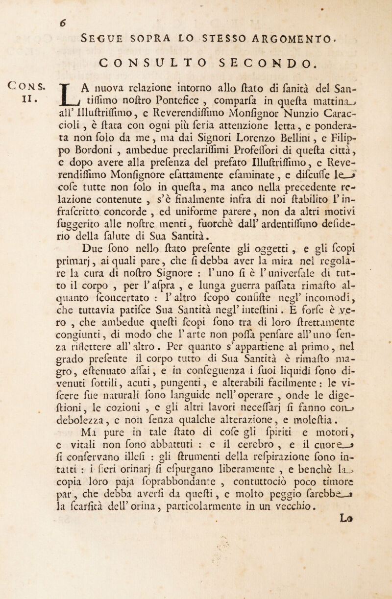 C O N S. II. # Segue sopra lo stesso argomento* CONSULTO SECONDO* LA nuova relazione intorno allo flato di fanità del San- tiflìmo noftro Pontefice , comparfa in quefta mattina^ all’Illuftriflimo, e Reverendiffimo Monfignor Nunzio Carac- cioli, è flata con ogni più feria attenzione letta, e pondera¬ ta non folo da me, ma dai Signori Lorenzo Bellini, e Filip¬ po Bordoni , ambedue preclarilfimi Profefifori di quefta città, e dopo avere alla prefenza del prefato Illuftriflimo, e Reve- rendiflìmo Monfignore efattamente efaminate, e difcufife le—* cofe tutte non lolo in quefta, ma anco nella precedente re¬ lazione contenute , s’è finalmente infra di noi ftabilito l’in- frafcritto concorde , ed uniforme parere, non da altri motivi fuggente alle noftre menti, fuorché dall’ ardentiflimo defide- no della fallite di Sua Santità. Due fono nello flato prefente gli oggetti , e gli feopi primarj, ai quali pare, che fi debba aver la mira nel regola¬ re la cura di noftro Signore : l’uno fi è l’univerfàle di tut¬ to il corpo , per l’afpra , e lunga guerra pallata rimafto al¬ quanto {concertato : l’altro feopo confifte negl’incomodi, che tuttavia patifee Sua Santità negl’ iuteftini. E forfè è ve¬ ro , che ambedue quefti feopi fono tra di loro ftrettamente congiunti, di modo che l’arte non pofla penfare all’uno fen- za riflettere all’altro. Per quanto s’appartiene al primo, nel grado prefente il corpo tutto di Sua Santità è rimafto ma¬ gro, eftenuato affai, e in confeguenza i fuoi liquidi fono di¬ venuti fottili, acuti, pungenti, e alterabili facilmente: le vi- feere fine naturali fono languide nell’operare , onde le dige- ftioni, le cozioni , e gli altri lavori neceflfarj fi fanno coru* debolezza, e non fenza qualche alterazione, e moleftia. Ma pure in tale flato di cofe gli {piriti e motori, e vitali non fono abbattuti : e il cerebro , e il cuore—* fi confervano illefi : gli ftrumenti della refpirazione fono in¬ tatti : i fieri orinar) fi efpurgano liberamente , e benché la_> copia loro paja foprabbondante , contuttociò poco timore par, che debba averfi da quefti, e molto peggio farebbe—t la fcarfità dell’orina, particolarmente in un vecchio. Lo