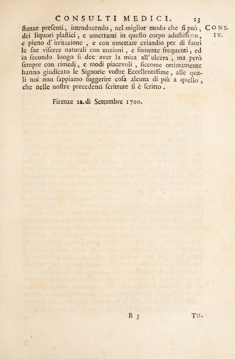 ftanze preferiti, introducendo, nel miglior modo che fi può , dei liquori piallici, e umettanti in quello corpo adulliffimo} e pieno d’irritazione , e con umettare eziandio per di fuori le fue vifeere naturali con unzioni , e fornente frequenti, ed in fecondo luogo fi dee aver la mira all’ulcera , ma però fempre con rimedj, e modi piacevoli , ficcome ottimamente hanno giudicato le Signorie voltre Eccellentiffime, alle qua¬ li noi non fappiamo fuggerirc cofa alcuna di piu a quello , che nelle nolire precedenti fcritture fi è fcritto. Firenze 21. di Settembre 1700. B 3 C O N S. IV.