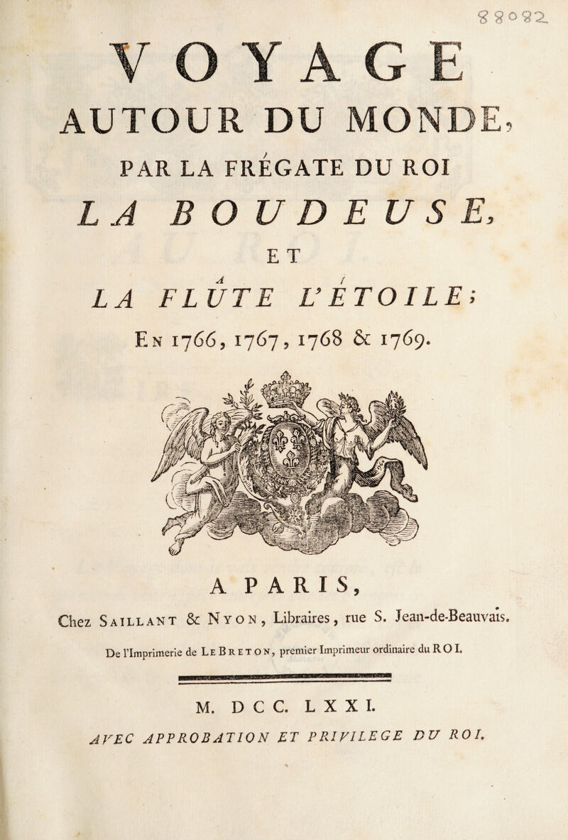 2 5?o92_ V O Y A G E AUTOUR DU MONDE. PAR LA FRÉGATE DU ROI LA BOUDEUSE, E T LA FLUTE L’ETOILE; F.n 1766, 1767, 1768 & 1769. A PARIS, Chez Saillant & Nïon, Libraires, rue S. Jeau-de-Beauvais. De l’Imprimerie de L E B R E T O N, premier Imprimeur ordinaire du R O L M. D C C. L X X I. AVEC APPROBATION ET PRIVILEGE DU ROI.