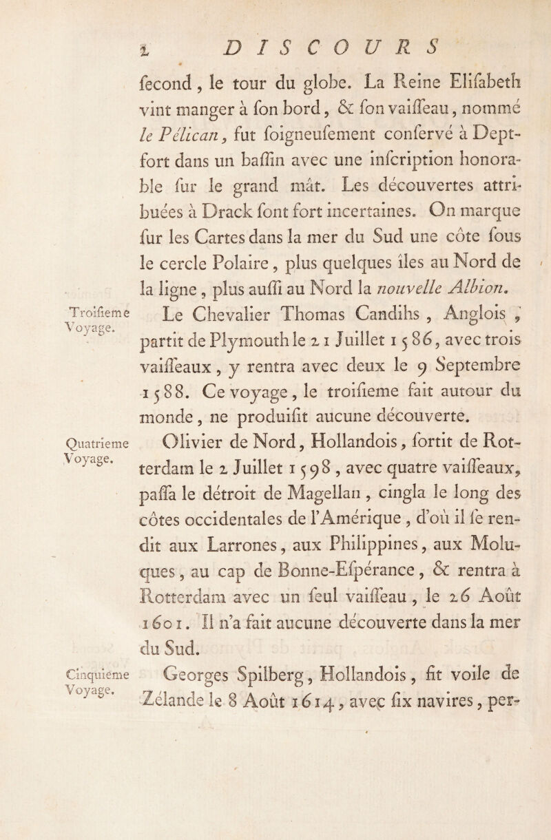 D I S C O U R S Troîfieme Voyage. Quatrième Voyage. Cinquième Voyage, X fécond, le tour du globe. La Reine Elifabetîi vint manger à fon bord, & fon vaifleau, nommé le Pélican, fut foigneufement confervé à Dept- fort dans un baffin avec une infcription honora¬ ble fur le grand mât. Les découvertes attri¬ buées à Drack font fort incertaines. On marque fur les Cartes dans la mer du Sud une côte fous le cercle Polaire, plus quelques îles au Nord de la ligne , plus auffi au Nord la nouvelle Albion. Le Chevalier Thomas Candihs , Anglois , partit de Plymouthle n Juillet 1586, avec trois vaiiléaux, y rentra avec deux le 9 Septembre 1588. Ce voyage , le troîfieme fait autour du monde , ne produifît aucune découverte. Olivier de Nord, Hollandois, fortit de Rot¬ terdam le z Juillet 1598, avec quatre vaiffeaux* paffa le détroit de Magellan , cingla le long des côtes occidentales de l’Amérique , d’où il fe ren¬ dit aux Larrones, aux Philippines, aux Molu- ques, au cap de Bonne-Efpérance, & rentra à Rotterdam avec un féal vaifleau, le %6 Août 1601. Il n’a fait aucune decouverte dans la mer du Sud. Georges Spilberg, Hollandois, fit voile de