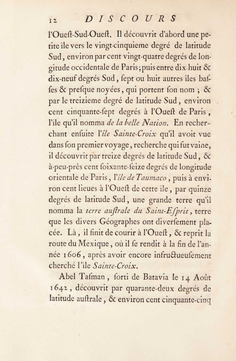 11 l’Oued-Sud-Oued. Il découvrit d’abord une pe¬ tite île vers le vingt-cinquieme degré de latitude Sud, environ par cent vingt-quatre degrés de lon¬ gitude occidentale de Paris;puis entre dix-huit & dix-neuf degrés Sud, fept ou huit autres îles baf¬ fes & prefque noyées, qui portent fon nom ; & par le treizième degré de latitude Sud, environ cent cinquante-fept degrés à l’Oued; de Paris , Pile qu’il nomma de la belle Nation. En recher¬ chant enfuite Vile Sainte-Croix qu’il avoit vue dans fon premier voyage, recherche qui fut vaine, il découvrit par treize degrés de latitude Sud, & à-peu-près cent foixante-feize degrés de longitude orientale de Paris, Vile de Taumaco , puis à envi¬ ron cent lieues à l’Oued de cette île, par quinze degrés de latitude Sud, une grande terre qu’il nomma la terre au (braie du Saint-Ejprit, terre que les divers Géographes ont diverfement pla¬ cée. Là, il finit de courir à l’Oued, & reprit la route du Mexique, où il fe rendit à la fin de l’an¬ née 1606, après avoir encore infru&ueufement cherché l’île Sainte-Croix. Abel Tafman , forti de Batavia le 14 Août 1641, découvrit par quarante-deux degrés de latitude audrale, & environ cent cinquante-cinq