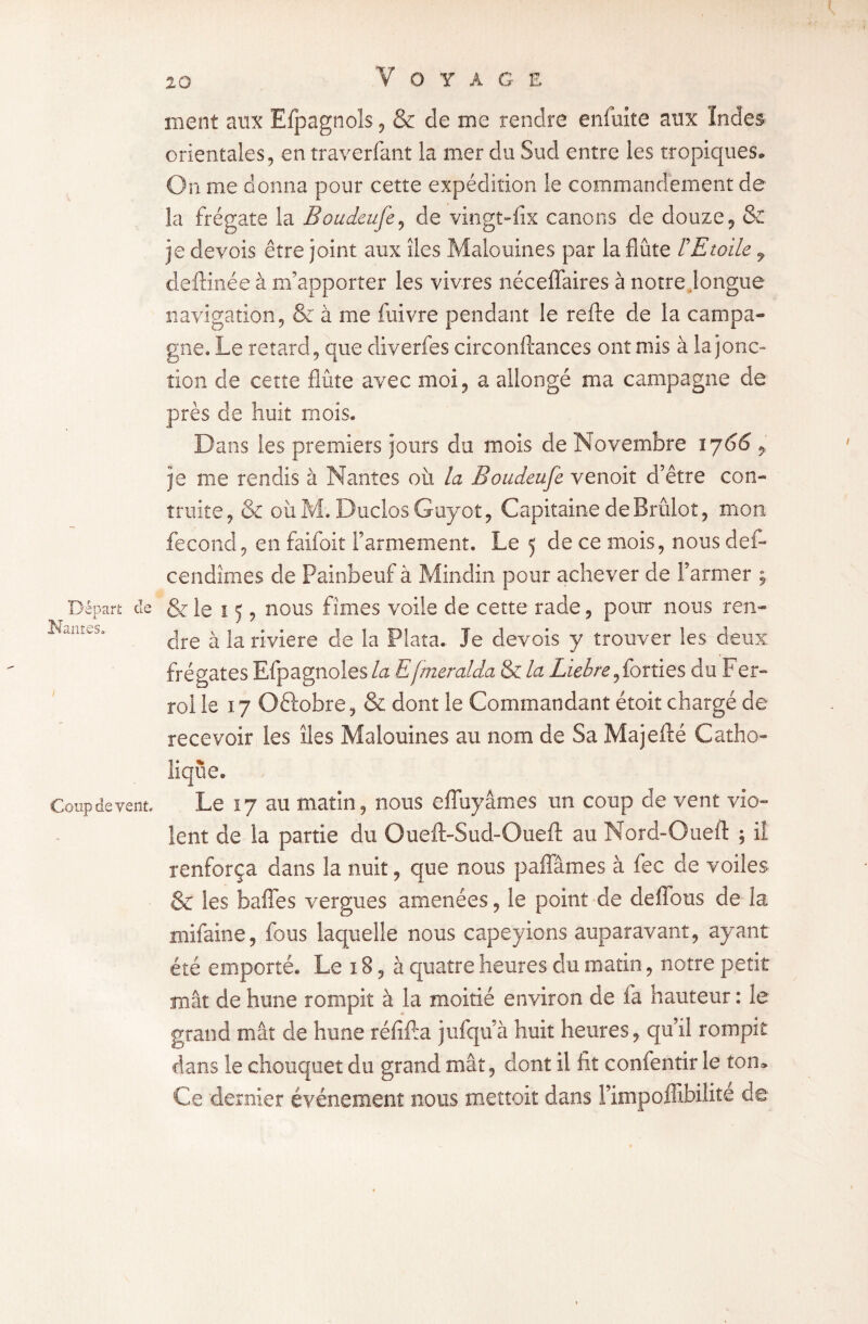 Départ de Hantes» Coup de vent. Voyage ment aux Efpagnols, & de me rendre enfuite aux Indes orientales, en traverfant la mer du Sud entre les tropiques. On me donna pour cette expédition le commandement de la frégate la Boudeufe, de vingt-fix canons de douze, & je devois être joint aux îles Malouines par la flûte F Etoile , deftinée à m’apporter les vivres néceffaires à notre .longue navigation, & à me fuivre pendant le refte de la campa* gne. Le retard, que diverfes circonftances ont mis à la jonc» tîon de cette flûte avec moi, a allongé ma campagne de près de huit mois. Dans les premiers jours du mois de Novembre 1766 > je me rendis à Nantes où la Boudeufe venoit d’être con¬ traire, & o 11M. Ducios Guyot, Capitaine de Brûlot, mon fécond, en faifoit l’armement. Le 5 de ce mois, nous des¬ cendîmes de Painbeuf à Mindin pour achever de Farmer ; Scie 15, nous fîmes voile de cette rade, pour nous ren¬ dre à la riviere de la Plata. Je devois y trouver les deux frégates Efpagnoles la Efmeralda & la Liehre,forties du Fer- roi le 17 Oftobre, & dont le Commandant étoit chargé de recevoir les îles Malouines au nom de Sa Majefté Catho¬ lique. Le 17 au matin, nous effuyâmes un coup de vent vio¬ lent de la partie du Oueft-Sud-Oueft au Nord-Oueft ; ii renforça dans la nuit, que nous paffâmes à fec de voiles & les baffes vergues amenées, le point de deffous de la mifaine, fous laquelle nous capeyions auparavant, ayant été emporté. Le 18, à quatre heures du matin, notre petit mât de hune rompît à la moitié environ de fa hauteur : le grand mât de hune réfîffa jufquà huit heures, qu’il rompit dans le chouquet du grand mât, dont il fit confentir le ton* Ce dernier événement nous mettoit dans Fimpoflibilite de