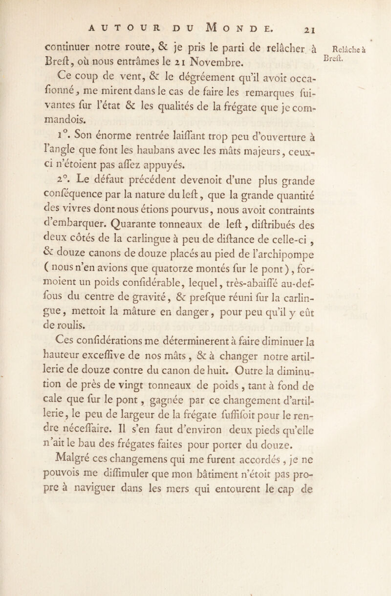 continuer notre route, & je pris le parti de relâcher à Brefl, où nous entrâmes le 21 Novembre. Ce coup de vent, & le dégréement qu’il avoir occa- fionné, me mirent dans le cas de faire les remarques fui- vantes fur l’état & les qualités de la frégate que je corn- mandois. 2°. Son énorme rentrée laiffant trop peu d’ouverture à l’angle que font les haubans avec les mâts majeurs , ceux- ci 11’étoient pas affez appuyés. 20. Le défaut précédent devenoit d’une plus grande conféquence par la nature duleft, que la grande quantité des vivres dont nous étions pourvus, nous avoit contraints d’embarquer. Quarante tonneaux de left , diftribués des deux côtés de la carlingue à peu de diftance de celle-ci , & douze canons de douze placés au pied de l’archipompe ( nous n’en avions que quatorze montés fur le pont) , for» moient un poids confidérable, lequel, très-abaiffé au-de£ fous du centre de gravité, & prefque réuni fur la carlin¬ gue , mettoit la mâture en danger, pour peu qu’il y eût de roulis. Ces confédérations me déterminèrent à faire diminuer la hauteur excefîîve de nos mâts, & à changer notre artil¬ lerie de douze contre du canon de huit. Outre la diminu¬ tion de près de vingt tonneaux de poids, tant à fond de cale que fur le pont, gagnée par ce changement d’artil¬ lerie, le peu de largeur de la frégate fuffifoit pour le ren» cre néceffaire. Il s’en faut d’environ deux pieds qu’elle n ait le bau des frégates faites pour porter du douze. Malgré ces changemens qui me furent accordés , je ne pouvois me diffimuler que mon bâtiment n’étoit pas pro¬ pre à naviguer dans les mers qui entourent le cap de « Relâche à Bref!.