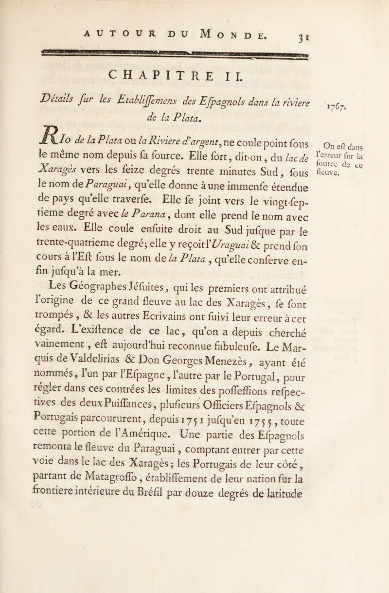 31 CHAPITRE I I. Details fur les Etabliffemens des Efpagnols dans la riviere ,„g de la P lata. Rio de la P lata ou la Riviere d argent, ne coule point fous On eft c'i<- le même nom depuis fa fource. Elle fort, dit-on , du lac de ^erreur for la Xaragès vers les feize degrés trente minutes Sud, fous flsuve. e ce le nom deParaguai, quelle donne auneimmenfe étendue de pays quelle traverfe. Elle fe joint vers le vingt-fep- tieme degré avec le Parana, dont elle prend le nom avec les eaux. Elle coule enfuite droit au Sud jufque par le trente-quatrieme degré; elle y reçoit Y Draguai & prend fon cours a 1 Eft fous le nom de la Plata , qu’elle conferve en¬ fin jufqu’à la mer. Les Géographes Jefuites., qui les premiers ont attribué l’origine de ce grand fleuve au lac des Xaragès, fe font trompés ? & les autres Ecrivains ont fuivi leur erreur à cet égard. L’exiftence de ce lac ? qu’on a depuis cherché vainement , eft aujourd’hui reconnue fabuleufe. Le Mar¬ quis de Valdelirias & Don Georges Menezès,, ayant été nommés, l’un par i’Efpagne, l’autre par le Portugal, pour régler dans ces contrées les limites des poffeffions refpec- îives des deuxPuiffances, plufieurs Officiers Efpagnols & Portugais parcoururent;, depuis 1751 jufqu’en 1755, toute cette portion de l’Amérique. Une partie des Efpagnols remonta le fleuve du Paraguai, comptant entrer par cette voie dans le lac des Xaragès ; les Portugais de leur côté 7 partant de Matagroflb, établiffement de leur nation fur la frontière intérieure du Bréfii par douze degrés de latitude