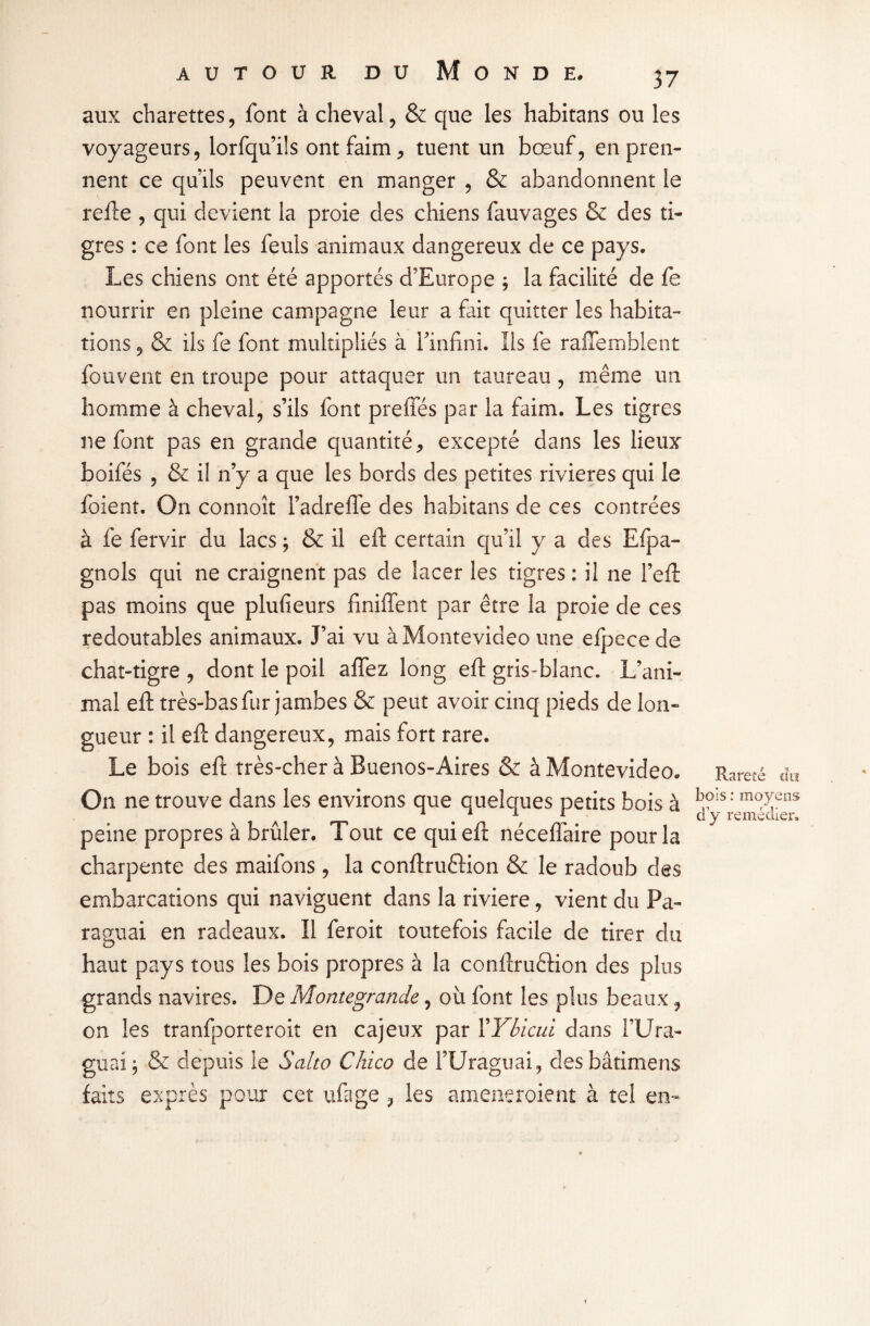 aux charettes, font à cheval, & que les habitans ou les voyageurs, lorfqu’ils ont faim, tuent un bœuf, en pren¬ nent ce qu’ils peuvent en manger , & abandonnent le relie , qui devient la proie des chiens fauvages & des ti¬ gres : ce font les feuls animaux dangereux de ce pays. Les chiens ont été apportés d’Europe ; la facilité de fe nourrir en pleine campagne leur a fait quitter les habita¬ tions , & ils fe font multipliés à finfini. Ils fe raffemblent fouvent en troupe pour attaquer un taureau, même un homme à cheval, s’ils font preffés par la faim. Les tigres ne font pas en grande quantité, excepté dans les lieux boifés , & il n’y a que les bords des petites rivières qui le foient. On connoît l’adreffe des habitans de ces contrées à fe fervir du lacs ; & il eft certain qu’il y a des Efpa- gnols qui ne craignent pas de lacer les tigres: il ne l’eft pas moins que plufieurs Unifient par être la proie de ces redoutables animaux. J’ai vu à Montevideo une efpece de chat-tigre , dont le poil aflez long eft gris-blanc. L’ani¬ mal eft très-bas fur jambes & peut avoir cinq pieds de lon¬ gueur : il eft dangereux, mais fort rare. Le bois eft très-cher à Buenos-Aires & à Montevideo. On ne trouve dans les environs que quelques petits bois à peine propres à brûler. Tout ce qui eft nécefîaire pour la charpente des maifons , la conftruftion & le radoub des embarcations qui naviguent dans la riviere, vient du Pa- raguai en radeaux. Il feroit toutefois facile de tirer du haut pays tous les bois propres à la conftruêHon des plus grands navires. De Montegrande, où font les plus beaux, on les tranfporteroit en cajeux par YYbicui dans l’Ura- guaij & depuis le S alto Chico de l’Uraguai, desbâtimens faits exprès pour cet ufage , les ameneroient à tel en- Rareté cîu bois : moyens d y remédier.