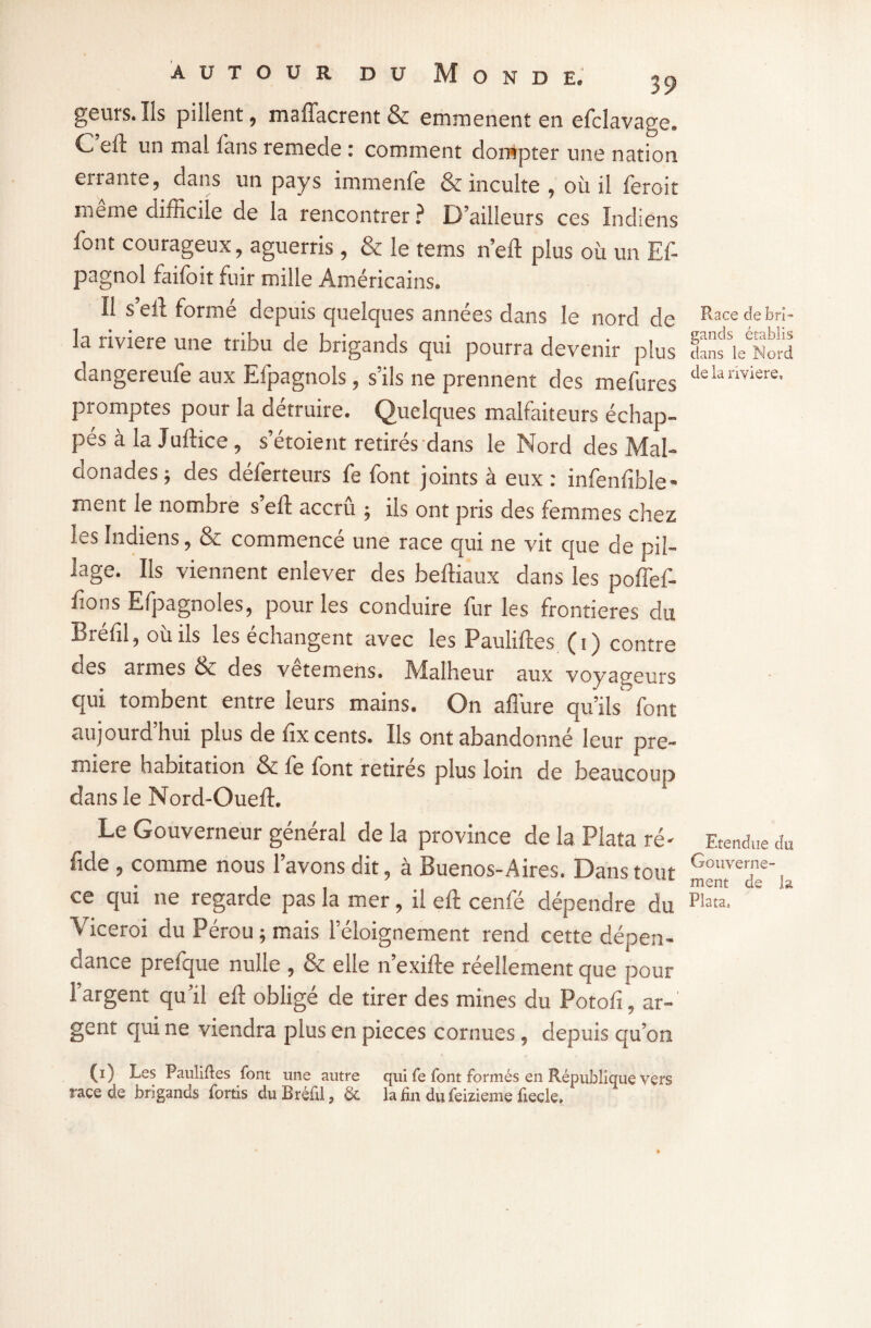 gëuïs. Ils pillent, maffacrent & emmenent en efclavatre. C eft un mal fans remede : comment dompter une nation errante, dans un pays immenfe & inculte , où il ieroit meme difficile de la rencontrer ? D’ailleurs ces Indiens font courageux, aguerris, & le tems n’eft plus où un Ef- pagnol faifoit fuir mille Américains. Il s’eft formé depuis quelques années dans le nord de la riviere une tribu de brigands qui pourra devenir plus dangereufe aux Eipagnols, s ils ne prennent des mefures promptes pour la détruire. Quelques malfaiteurs échap¬ pés à la Juftice , s’étoient retirés dans le Nord des Mal- donades ; des déferteurs fe font joints à eux: infenfible- ment le nombre s’eft accrû ; ils ont pris des femmes chez les Indiens, & commencé une race qui ne vit que de pil¬ lage. Ils viennent enlever des beftiaux dans les poffef- fions Efpagnoles, pour les conduire fur les frontières du Bréfil, où ils les échangent avec les Pauliftes (1) contre des armes & des vêtemens. Malheur aux voyageurs qui tombent entre leurs mains. On affure qu’ils font aujourd’hui plus de fix cents. Ils ont abandonné leur pre¬ mière habitation & fe font retirés plus loin de beaucoup dans le Nord-Ouefl. Le Gouverneur général de la province de la Plata ré' fide , comme nous l’avons dit, à Buenos-Aires. Dans tout ce qui ne regarde pas la mer, il eft cenfé dépendre du Viceroi du Pérou ; mais l’éloignement rend cette dépen¬ dance prefque nulle , & elle n’exifte réellement que pour l’argent qu’il eft obligé de tirer des mines du Potofi, ar¬ gent qui ne viendra plus en pièces cornues, depuis qu’on (1) Les Pauliftes font une autre qui fe font formés en République vers race de brigands fortis du Bréfil} &> la fin du feizieme fiecle» P^ace de bri¬ gands établis dans le Nord de la iiyiere. Etendue du Gouverne¬ ment de la Plata»