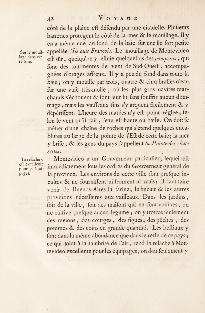 Sur îe mouil¬ lage dans cet¬ te baie® La relâche y eft excellente pour les équi¬ pages. 41 V OTAGE côté de la plaine eft défendu par une citadelle. Plusieurs batteries protègent le côté de la mer & le mouillage. Il y en a même une au fond de la baie fur une île fort petite appellée Y Ile aux François. Le mouillage de Montevideo eft sûr, quoiqu’on y effuie quelquefois despamperos , qui font des tourmentes de vent de Sud-Oueft , accompa¬ gnées d’orages affreux. Il y a peu de fond dans toute la baie ; on y mouille par trois, quatre & cinq braffes d’eau fur une vafe très-molle , où les plus gros navires mar¬ chands s’échouent & font leur lit fans fouffrir aucun dom¬ mage ; mais les vaiffeaux fins s’y arquent facilement & y dépériffent. L’heure des marées n’y eft point réglée ; fé¬ lon îe vent qu’il fait, l’eau eft haute ou baffe. On doit fe méfier d’une chaîne de roches qui s’étend quelques enca¬ blures au large de la pointe de l’Eft de cette baie; la mer y brife , & les gens du pays l’appellent la Pointe des char¬ rettes. Montevideo a un Gouverneur particulier, lequel eft immédiatement fous les ordres du Gouverneur général de la province. Les environs de cette ville font prefque in¬ cultes & ne fourniffent ni froment ni maïs ; il faut faire venir de Buenos-Aires la farine, lebifcuit & les autres provifions néceffaires aux vaiffeaux. Dans les jardins, foit de la ville, foit des maifons qui en font voifines, on ne cultive prefque aucun légume ; on y trouve feulement des melons, des courges, des figues, des pêches , des pommes & des coins en grande quantité. Les beftiaux y font dans la même abondance que dans le refte de ce pays ; ce qui joint à la falubrité de l’air, rend la relâche à Mon¬ tevideo excellente pour les équipages; on doit feulement y