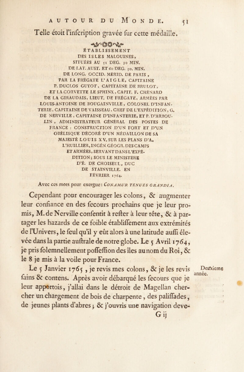 Telle étoit l’infcription gravée fur cette médaille, ■‘^©O'Sfcr ÉTABLISSEMENT DES ISLES MALOUINES, SITUÉES AU 51 DEG. 30 MIN, DE LAT. AUST. ET <>o DEG. 50. MIN. DE LONG. OCCID. MÉRID. DE PARIS , PAR LA FRÉGATE L’AIGLE, CAPITAINE P. DUCLOS GUYOT, CAPITAINE DE BRULOT, ET LA CORVETTE LE SPHINX , CAPIT. F, CHÉNARD DE LA GIRAUDAIS, LIEUT. DE FRÉGATE, ARMÉES PAR LOUIS-ANTOINE DE BOUGAINVILLE , COLONEL D’INFAN¬ TERIE, CAPITAINE DE VAISSEAU, CHEF DE L’EXPÉDITION, G. DE NERVILLE , CAPITAINE D’INFANTERIE, ETP. D’ARBOU- LIN , ADMINISTRATEUR GÉNÉRAL DES POSTES DE FRANCE : CONSTRUCTION D’UN FORT ET D’UN OBÉLISQUE DÉCORÉ D’UN MÉDAILLON DE SA MAJESTÉ LOUIS X V. SUR LES PLANS D’A. L’HUILLIER, INGÉN GÉOGR. DES CAMPS ET ARMÉES, SERVANT DANS L’EXPÉ¬ DITION ; SOUS LE MINISTERE D’É. DE CHOISEUL, DUC DE STAINVILLE. EN FÉVRIER 1764. Avec ces mots pour exergue: Conamur tenues grandi a. Cependant pour encourager les colons, & augmenter leur confiance en des fecours prochains que je leur pro- mis, M.de Nerville confentit à refter à leur tête, & à par¬ tager les hazards de ce foible établiflement aux extrémités de l’Univers, le feul qu’il y eût alors à une latitude auffi éle¬ vée dans la partie auftrale de notre globe. Le 5 Avril 1764, je pris folemnellement poffeffion des îles aunom du Roi, & le 8 je mis à la voile pour France. Le ç Janvier 176? , je revis mes colons, & je les revis Deuxieme ^ ^ * j * ? * j innée fains & contens. Après avoir débarqué les fecours que je leur apportois, j’allai dans le détroit de Magellan cher¬ cher un chargement de bois de charpente, des paliiïades, de jeunes plants d’abres $ & j’ouvris une navigation deve- Gij