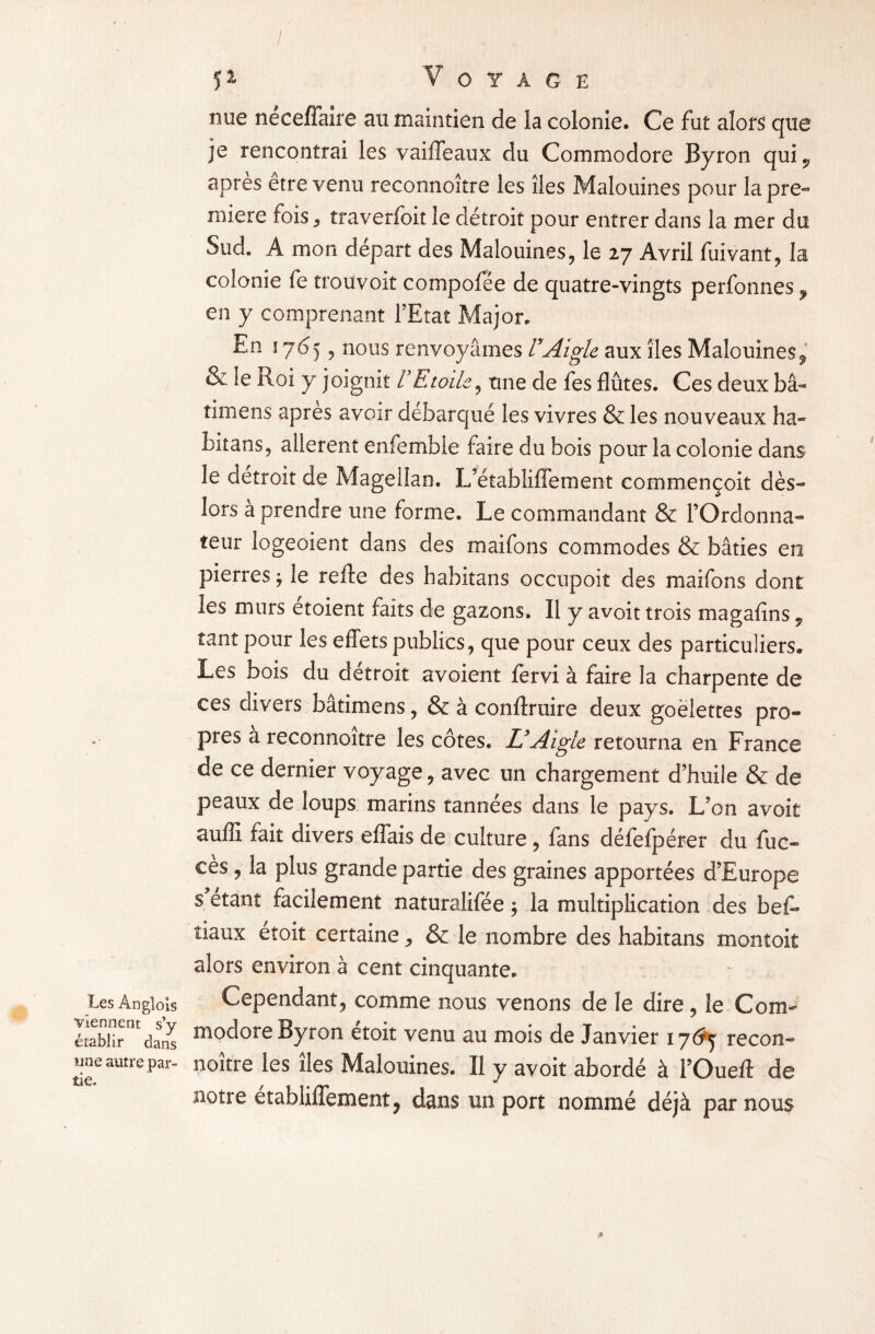 I 5^ Voyage nue neceffaire au maintien de la colonie. Ce fut alors que je rencontrai les vaiffeaux du Commodore Byron qui^ apres etre venu reconnoître les îles Malouines pour la pre¬ mière fois, traverfoit le détroit pour entrer dans la mer du Sud. A mon départ des Malouines, le 27 Avril fui vaut, la colonie fe trouvoit compofée de quatre-vingts perfonnes f en y comprenant l’Etat Major. En 1765, nous renvoyâmes VAigle aux îles Malouines9 & le Roi y joignit VEtoile, une de fes flûtes. Ces deux bâ- tirnens apres avoir débarqué les vivres & les nouveaux ha- bitans, allèrent enfemble faire du bois pour la colonie dans le détroit de Magellan. L’établiffement commençoit dès- lors à prendre une forme. Le commandant & l’Ordonna¬ teur logeoient dans des maifons commodes & bâties en pierres j le refte des habitans occupoit des maifons dont les murs etoient faits de gazons. Il y avoit trois magafins , tant pour les effets publics, que pour ceux des particuliers,. Les bois du détroit avoient fervi à faire la charpente de ces divers bâtimens, & à conftruire deux goélettes pro¬ pos a reconnoître les côtes. U Aigle retourna en France de ce dernier voyage, avec un chargement d’huile & de peaux de loups marins tannées dans le pays. L’on avoit auffi fait divers effais de culture , fans défefpérer du fuc« cès, la plus grande partie des graines apportées d’Europe s étant facilement naturalifée ; la multiplication des beff îiaux étoit certaine, & le nombre des habitans montok alors environ à cent cinquante. Les Angioîs Cependant, comme nous venons de le dire, le Com- établir°£dans m°dore Byron étoit venu au mois de Janvier 17^5 recon- une autre par- noître les îles Malouines. Il y avoit abordé à l’Oueft de notre établilTement? dans un port nommé déjà par nous