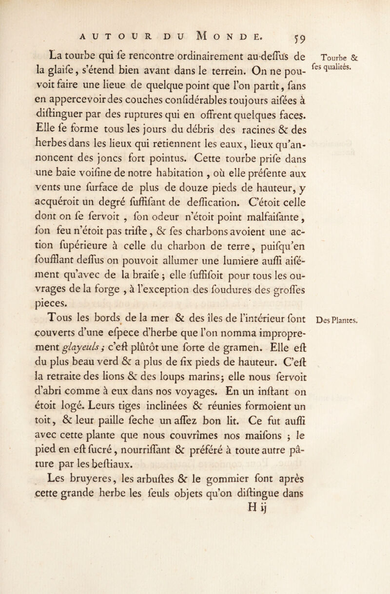 La tourbe qui fe rencontre ordinairement au-dedus de la glaife, s’étend bien avant dans le terrein. On ne pou- voit faire une lieue de quelque point que l’on partît, fans en appercevoirdes couches conùdérables toujours aifées à diftinguer par des ruptures qui en offrent quelques faces* Elle fe forme tous les jours du débris des racines & des herbes dans les lieux qui retiennent les eaux, lieux qu’an¬ noncent des joncs fort pointus. Cette tourbe prife dans une baie voifine de notre habitation , où elle préfente aux vents une furface de plus de douze pieds de hauteur, y acquéroit un degré fuffifant de deffication. C etoit celle dont on fe fervoit , fon odeur n’étoit point malfaifante, fon feu n’étoit pas trifte , & fes charbons avoient une ac¬ tion fupérieure à celle du charbon de terre, puifqu’en fouffîant deffùs on pouvoit allumer une lumière auffi aifé- ment qu’avec de la braife ; elle fuffifoit pour tous les ou¬ vrages de la forge , à l’exception des foudures des groffes pièces. Tous les bords de la mer & des îles de l’intérieur font couverts d’une efpece d’herbe que l’on nomma impropre¬ ment glayeuls; c’eft plûtôt une forte de gramen. Elle eft du plus beau verd & a plus de fix pieds de hauteur. C’eft la retraite des lions & des loups marins; elle nous fervoit d’abri comme à eux dans nos voyages. En un inftant on étoit logé. Leurs tiges inclinées & réunies formoient un toit, & leur paille feche un affez bon lit. Ce fut auffi avec cette plante que nous couvrîmes nos maifons ; le pied en eft fucré, nourriffant & préféré à toute autre pâ¬ ture par les beftiaux. Les bruyères, les arbuftes & le gommier font après cette grande herbe les feuls objets qu’on diftingue dans H ij Tourbe Sc fes qualités. Des Plantes.