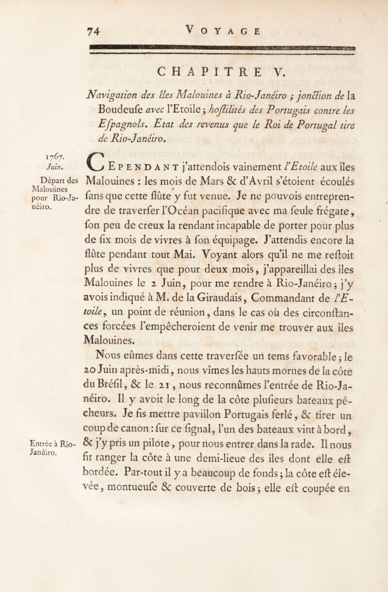 1767. Juin, Départ des Malouines pour Rio-Ja- néiro» Entrée à Rio- Janéiro, CHAPITRE V. ■ Navigation des îles Malouines à Rio-Janeiro ; jonction de la Boudeufe avec l’Etoile 3 hojlilités des Portugais contre les EfP agnols. Etat des revenus que le Roi de Portugal tire de Rio-Janeiro* C Ependant j’attendois vainement l9 Etoile aux îles Malouines : les mois de Mars & d’Avril s’étoient écoulés » fans que cette flûte y fut venue. Je ne pouvois entrepren¬ dre de traverfer l’Océan pacifique avec ma feule frégate , fon peu de creux la rendant incapable de porter pour plus de fix mois de vivres à fon équipage. J’attendis encore la flûte pendant tout Mai. Voyant alors qu’il ne me reftoit plus de vivres que pour deux mois, j’appareillai des îles Malouines le 2 Juin, pour me rendre à Rio-Janéiro; j’y avois indiqué àM. de laGiraudais, Commandant de FE- toile, un point de réunion, dans le cas où des circonftan- ees forcées l’empêcheroient de venir me trouver aux îles Malouines. Nous eûmes dans cette traverfée un tems favorable, le 20 Juin après-midi, nous vîmes les hauts mornes de la côte du Bréfil, & le 21 , nous reconnûmes l’entrée de Rio-Ja- néiro. Il y avoit le long de la côte plufieurs bateaux pê¬ cheurs. Je fis mettre pavillon Portugais ferlé, & tirer un coup de canon : fur ce lignai, l’un des bateaux vint à bord, & j’y pris un pilote, pour nous entrer dans la rade. Il nous fit ranger la côte à une demi-lieue des îles dont elle eft bordee. Par-tout il y a beaucoup de fonds ; la côte eft éle¬ vée, montueufe & couverte de bois 5 elle eft coupée en