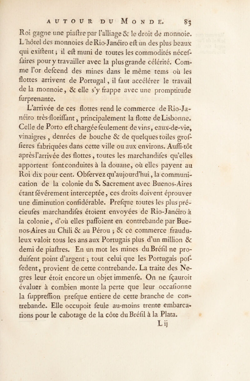 Roi gagne une piaftrepar i alliage & le droit de monnoie. L'hôtel des monnoies deRio-Janéiroeftun des plus beaux qui exiftent * il eft muni de toutes les commodités nécef- faires pour y travailler avec la plus grande célérité. Com¬ me l’or defcend des mines dans le même tems où les flottes arrivent de Portugal* il faut accélérer le travail de la monnoie * & elle s’y frappe avec une promptitude furprenante. L’arrivée de ces flottes rend le commerce de Rio-Ja- néiro très*floriflant * principalement la flotte de Lisbonne. Celle de Porto efl chargée feulement devins* eaux-de-vie* vinaigres * denrées de bouche & de quelques toiles grof- fieres fabriquées dans cette ville ou aux environs. Aufli-tôt après l’arrivée des flottes , toutes les marchandées qu’elles apportent fontconduites à la douane* où elles payent au Roi dix pour cent. Obfervez qu’aujourd’hui, la communi¬ cation de la colonie du S. Sacrement avec Buenos-Aires étant févérement interceptée * ces droits doivent éprouver une diminution confidérable. Prefque toutes les plus pré- cieufes marchandifes étoient envoyées de Rio-Janéiro à la colonie * d’où elles pafîoient en contrebande par Bue¬ nos-Aires au Chili & au Pérou * & ce commerce fraudu¬ leux valoit tous les ans aux Portugais plus d’un million & demi de piaftres. En un mot les mines du Bréfil ne pro- duifent point d’argent ; tout celui que les Portugais pofi- fedent, provient de cette contrebande. La traite des Ne- grès leur étoit encore un objet immenfe. On ne fçauroit évaluer à combien monte la perte que leur occafionne la fuppreffion prefque entière de cette branche de con¬ trebande. Elle occupoit feule au-moins trente embarca¬ tions pour le cabotage de la côte du Bréfil à la Plata* Lil