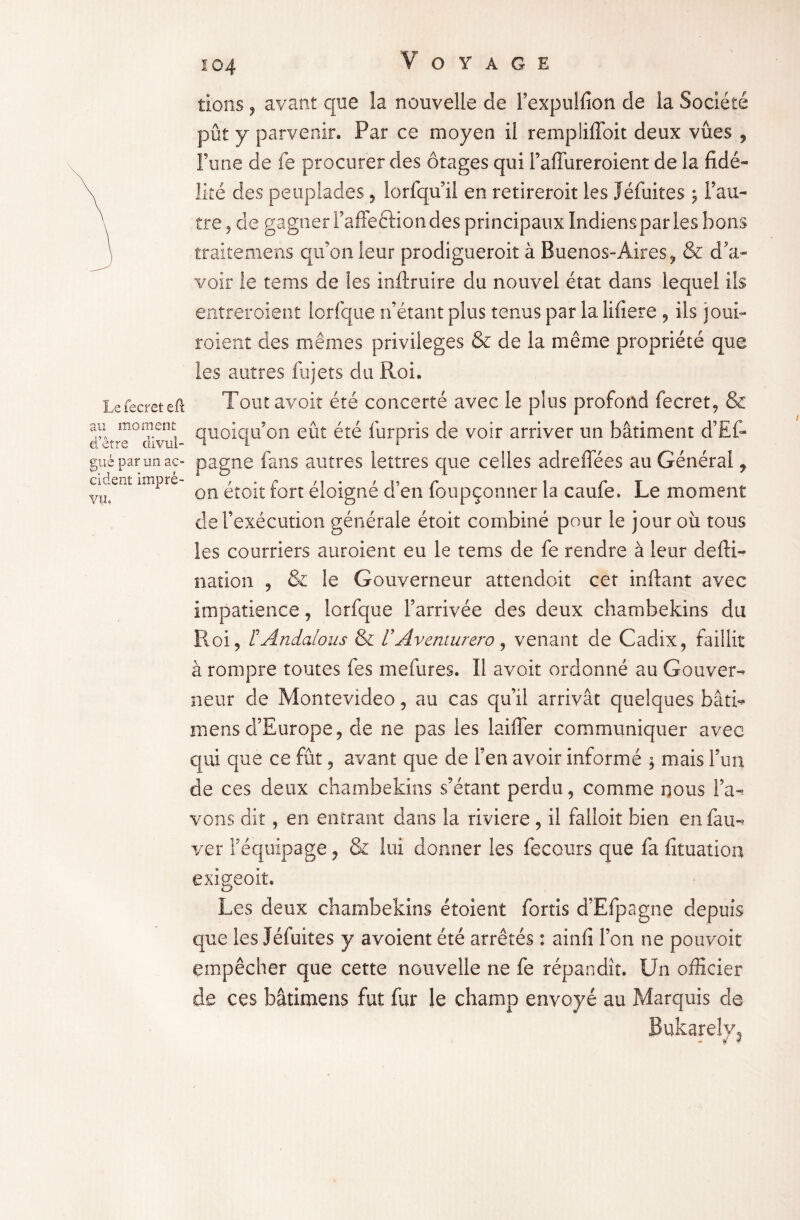 Le fecret eft au moment d’être divul¬ gué par un ac¬ cident impré¬ vu, tions, avant que la nouvelle de l’expulfion de îa Société pût y parvenir. Par ce moyen il rempliffoit deux vues , l’une de fe procurer des otages qui l’affureroient de la fidé¬ lité des peuplades, lorfqu’il en retireroit les Jéfuites ; l’au¬ tre, de gagner Tafleftion des principaux Indiens par les bons traitemens qu’on leur prodigueroit à Buenos-Aires, & d'a¬ voir le tems de les inftruire du nouvel état dans lequel ils entreraient lorfque n’étant plus tenus par la lifiere , ils joui- roient des mêmes privilèges & de la même propriété que les autres fujets du Roi. Tout avoir été concerté avec le plus profond fecret, & quoiqu’on eût été iûrpris de voir arriver un bâtiment d’Ef- pagne fans autres lettres que celles adreffées au Générai, on étoit fort éloigné d’en foupçonner la caufe. Le moment de l’exécution générale étoit combiné pour le jour où tous les courriers auroient eu le tems de fe rendre à leur defti- nation , & le Gouverneur attendoit cet inftant avec impatience, lorfque l’arrivée des deux chambekins du Roi, FAndalous & /’Aventurero, venant de Cadix, faillit à rompre toutes fes mefures. Il avoir ordonné au Gouver¬ neur de Montevideo, au cas qu’il arrivât quelques bâti- mens d’Europe, de ne pas les laiffer communiquer avec qui que ce fût, avant que de l’en avoir informé ; mais l’un de ces deux chambekins s’étant perdu, comme nous l’a¬ vons dit, en entrant dans la riviere, il falloit bien enfau- ver l’équipage, & lui donner les fecours que fa lîtuation exigeolt. Les deux chambekins étoient fortis d’Efpagne depuis que les Jéfuites y avoient été arrêtés : ainfi l’on ne pouvoir empêcher que cette nouvelle ne fe répandît. Un officier de ces bâtimens fut fur le champ envoyé au Marquis de