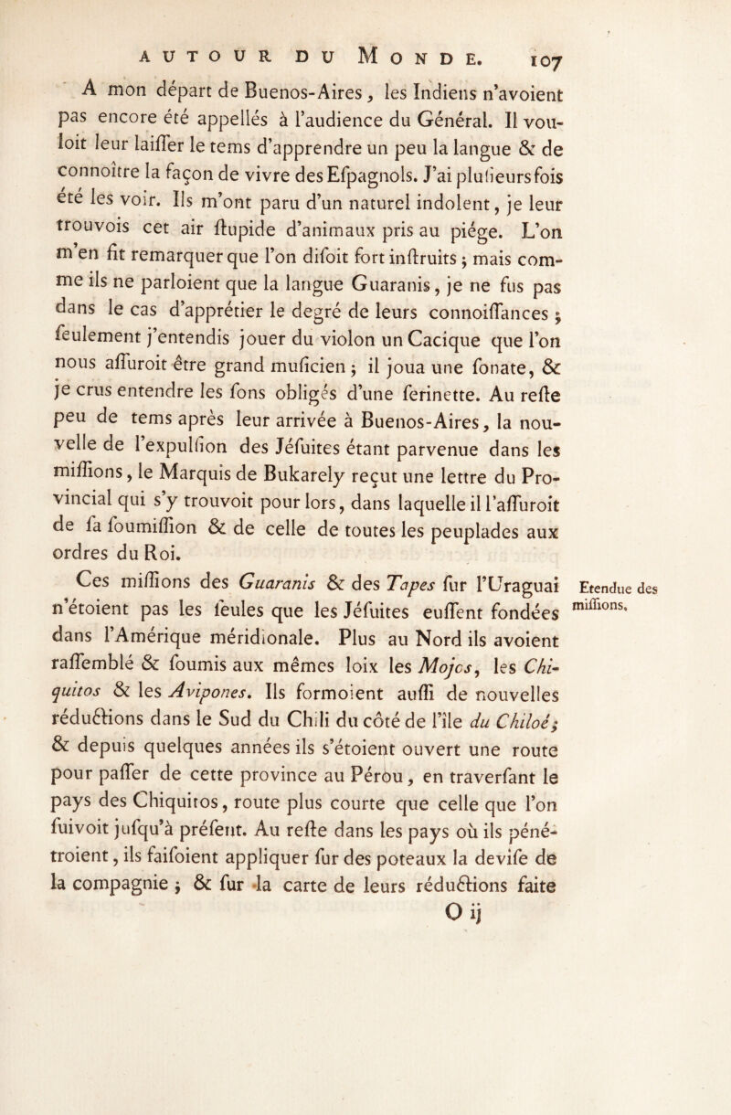 A mon départ de Buenos-Aires * les Indiens n’avoient pas encore été appellés à l’audience du Général. Il vou¬ loir leur laiffer le tems d’apprendre un peu la langue & de connoître la façon de vivre desEfpagnols. J’ai pluheursfois ete les voir. Ils m’ont paru d’un naturel indolent, je leur trouvois cet air ftupide d’animaux pris au piège. L’on m en fît remarquer que l’on difoit fort inftruits ; mais com¬ me ils ne parloient que la langue Guaranis, je ne fus pas dans le cas d’apprétier le degré de leurs connoifîances $ feulement j’entendis jouer du violon un Cacique que l’on nous affuroit être grand mufîcien ; il joua une fonate, & je crus entendre les fons obligés d’une ferinette. Au refie peu de tems après leur arrivée à Buenos-Aires, la nou¬ velle de 1 expulüon des Jéfuites étant parvenue dans les millions, le Marquis de Bukarely reçut une lettre du Pro¬ vincial qui s’y trouvoit pour lors, dans laquelle il l’afîuroit de fa foumiflion & de celle de toutes les peuplades aux ordres du Roi. Ces millions des Guaranis & des Tapes fur l’Uraguai n etoient pas les feules que les Jéfuites euffent fondées dans l’Amérique méridionale. Plus au Nord ils avoient rafïemblé & fournis aux mêmes loix les Mojcs, les Chi- quitos & les Avipones. Ils formoient auffi de nouvelles réductions dans le Sud du Chili du côté de file du Chiloé; & depuis quelques années ils s’étoient ouvert une route pour pafTer de cette province au Pérôu, en traverfant le pays des Chiquitos, route plus courte que celle que l’on fuivoit jufqu’à préfent. Au refte dans les pays où ils péné- troient, ils faifoient appliquer fur des poteaux la devife de la compagnie j & fur la carte de leurs réductions faite Oij Etendue des miflions.