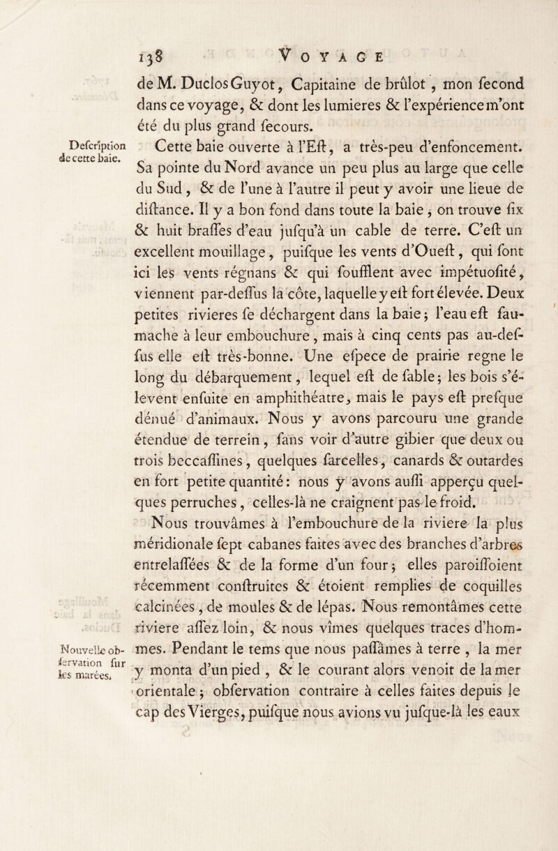 Defcriptîora de cette baie. Nouvelle ob¬ servation fur les marées* î 38 Voyage de M. Duclos Guyot , Capitaine de brûlot , mon fécond dans ce voyage, & dont les lumières & l’expérience m’ont été du plus grand fecours. Cette baie ouverte à l’Eft, a très-peu d’enfoncement. Sa pointe du Nord avance un peu plus au large que celle du Sud , & de l’une à l’autre il peut y avoir une lieue cîe diftance. Il y a bon fond dans toute la baie * on trouve fix & huit brades d’eau jufqu’à un cable de terre. C’eft un excellent mouillage, puifque les vents d’Oueft, qui font ici les vents régnans & qui foufflent avec impétuofité, viennent par-deffus la côte, laquelle y eft fort élevée. Deux petites rivières fe déchargent dans la baie ; l’eau eft fau- mache à leur embouchure, mais à cinq cents pas au-def- fus elle eft très-bonne. Une efpece de prairie régné le long du débarquement, lequel eft de fable; les bois s’é¬ lèvent enfuite en amphithéâtre, mais le pays eft prefque dénué d’animaux. Nous y avons parcouru une grande étendue de terrein , fans voir d’autre gibier que deux ou trois beccaffines, quelques iarcelles, canards & outardes en fort petite quantité : nous y avons aufti apperçu quel¬ ques perruches , celles-là ne craignent pas le froid. Nous trouvâmes à l’embouchure de la riviere- là plus méridionale fept cabanes faites avec des branches d’arbres enîrelaffées & de la forme d’un four ; elles paroiffoient récemment conftruites & étoient remplies de coquilles calcinées, de moules & de lépas. Nous remontâmes cette riviere aflézloin, & nous vîmes quelques traces d’hom¬ mes. Pendant le tems que nous pafîames à terre , la mer y monta d’un pied , & le courant alors venoit de la mer orientale ; obfervation contraire à celles faites depuis je cap des Vierges, puifque nous avions vu jufque-là les eaux