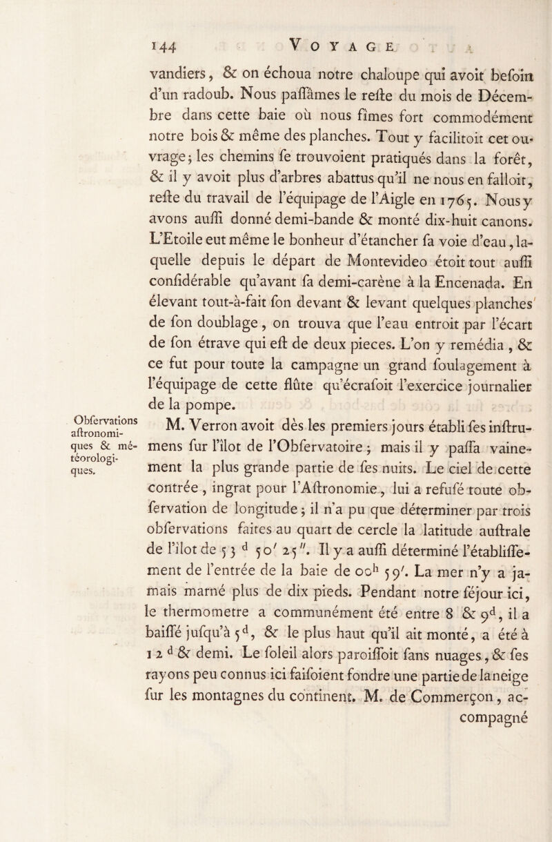 Obfervations agronomi¬ ques & mé“ téorologi- ques. vandiers, & on échoua notre chaloupe qui avoit befoiti d’un radoub. Nous paffâmes le refte du mois de Décem¬ bre dans cette baie ou nous fîmes fort commodément notre bois& même des planches. Tout y facilitoit cet ou¬ vrage; les chemins fe trouvoient pratiqués dans la forêt, & i! y avoit plus d’arbres abattus qu’il ne nous en falloir, refte du travail de l’équipage de l’Aigle en 1765. Nous y avons auffi donné demi-bande & monté dix-huit canons. L’Etoile eut même le bonheur d’étancher fa voie d’eau, la¬ quelle depuis le départ de Montevideo étoit tout auffi confidérabie qu’avant fa demi-carène à la Encenada. En élevant tout-à-fait fon devant & levant quelques planches de fon doublage , on trouva que l’eau entroit par l’écart de fon étrave qui eft de deux pièces. L’on y remédia , & ce fut pour toute la campagne un grand foulagement à l’équipage de cette flûte qu’écrafoit l’exercice journalier de la pompe. M. Verron avoit dès les premiers jours établi fes inftru- mens fur l’îlot de l’Obfervatoire ; mais il y paffa vaine¬ ment la plus grande partie de fes nuits. Le ciel de cette contrée , ingrat pour l’Aftronomie, lui a refufé toute ob- fervation de longitude ; il n'a pu que déterminer par trois obfervations faites au quart de cercle la latitude auftrale de l’ilot de 5 3 d 50' 25 . Il y a auffi déterminé l’établiffe- ment de l’entrée de la baie de ooh 59b La mer n’y a ja¬ mais marné plus de dix pieds. Pendant notre féjour ici, le thermomètre a communément été entre 8 & 9d, il a baiffé jufqu’à 5d, & le plus haut qu’il ait monté, a été à î 2 d & demi. Le foleil alors paroifïoit fans nuages, & fes rayons peu connus ici faifoient fondre une partie de Ianeige fur les montagnes du continent. M. de Commerçon, ac¬ compagné