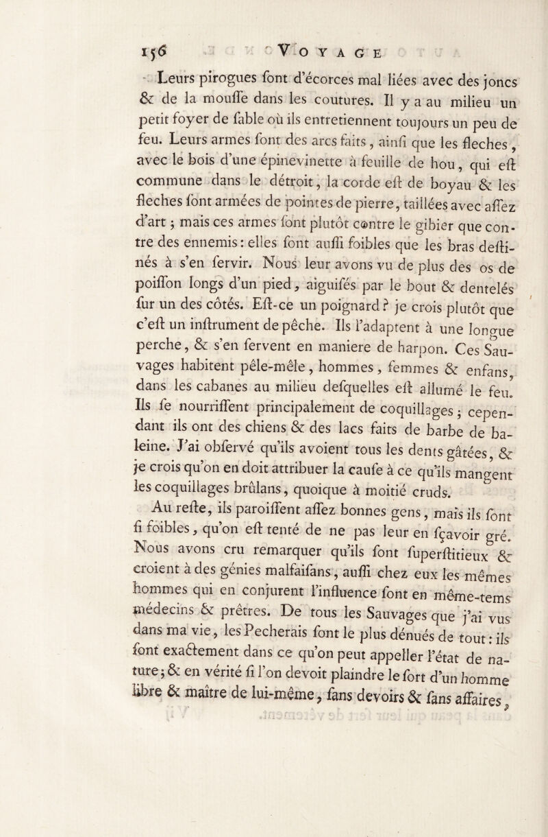 I5<5 V O Y A G E Leurs pirogues font d’écorces mal liées avec des joncs & de la moufle dans les coutures. Il y a au milieu un petit foyer de fable où ils entretiennent toujours un peu de feu. Leurs armes font des arcs faits , ainfi que les fléchés avec le bois d’une épinevinette à feuille de hou, qui eA commune dans le détroit, la corde efl de boyau & les fléchés lont armées de pointes de pierre, taillées avec a fiez d’art ; mais ces armes font plutôt contre le gibier que con¬ tre des ennemis : elles font aufli foibles que les bras de Ai¬ nes à s’en fervir. Nous leur avons vu de plus des os de poiflon longs d’un pied, aiguifés par le bout & dentelés fur un des côtés. Efl-ce un poignard ? je crois plutôt que c’eA un inArument de pêche. Ils l’adaptent à une lonp-ue perche, & s’en fervent en maniéré de harpon. Ces Sau¬ vages habitent pêle-mêle , hommes , femmes & enfans dans les cabanes au milieu defqueiles eA allumé le feu Ils Je nourriffent principalement de coquillages ; cepen¬ dant ils ont des chiens & des lacs faits de barbe de ba¬ leine. J’ai obfervé qu’ils avoient tous les dents gâtées & je crois qu’on en doit attribuer la caufe à ce qu’ils mangent les coquillages brûlans, quoique à moitié cruds. Au reAe, ils paroi fient affez bonnes gens, mais ils font fi foibles, qu’on eA tenté de ne pas leur en fçavoir gré. Nous avons cru remarquer qu’ils font fuperAitieux & croient a des génies malfaiîans, auAx chez eux les mêmes hommes qui en conjurent l’inAuence font en même-rems médecins & prêtres. De tous les Sauvages que j’ai vus dans ma vie, les Pécherais font le plus dénués de tout: ils font exactement dans ce qu’on peut appeller l’état de na¬ ture ; & en vérité A l’on devoit plaindre le fort d’un homme libre & maître de lui-même, fans devoirs & fans affaires