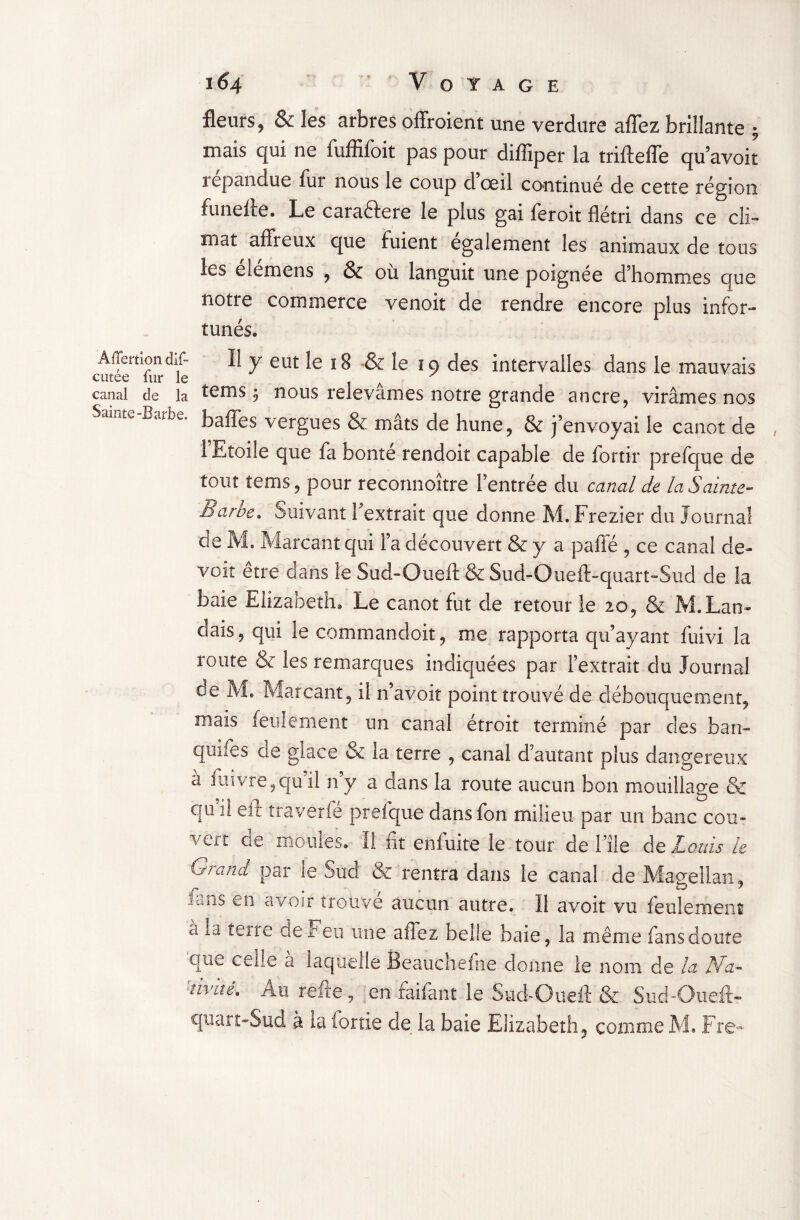 fleurs ? & les arbres offroient une verdure affez brillante ; mais qui ne fuffifoit pas pour diffiper la trifteffe qu avoir répandue fur nous le coup dœil continué de cette région funeffe. Le caraétere le plus gai feroit flétri dans ce cli¬ mat affreux que fuient egalement les animaux de tous les elemens , & où languit une poignée d’hommes que notre commerce venoit de rendre encore plus infor¬ tunés» Aiïemon dif- Il y eut le ï 8 & le 19 des intervalles dans le mauvais cutee lut le A canal de la t^ms :} nous relevâmes notre grande ancre, virâmes nos mte baffes vergues & mâts de hune, & j’envoyai le canot de 1 Etoile que fa bonté rendoit capable de fortir prefque de tout tems, pour reconnoître l’entrée du canal de la Sainte- Barbe. Suivant l’extrait que donne M. Frezier du Journal de M. Marcant qui l’a découvert & y a pafie , ce canal de¬ voir erre dans le Sud-Oueft &Sud-Ouefl>quart“Siid de la baie Elizabeth» Le canot fut de retour le 20, & M. Lan¬ dais , qui le commandoit, me rapporta qu’ayant fuivi la route & les remarques indiquées par l’extrait du Journal de M. Marcant, il n’avoit point trouvé de débouquement, mais feulement un canal étroit terminé par des ban- quifes de glace & la terre , canal d’autant plus dangereux à fuivre,qu’il n’v a dans la route aucun bon mouillage & qu il eii traverfe prefque dans fon milieu par un banc cou» vert de moules.- îl fit enfuite le tour de Hle de Lotus le Grand par le 5ud & rentra dans le canal de Magellan, jniiS en avoir trouve aucun autre. 11 avoit vu feulement a la terre de Feu une allez belle baie, la même fans doute que celle a laquelle Beauchefne donne le nom de la IGa- '■îivité. Au relie, en faifant le Sud-Oueft & Sud-Oueft- quart-Sud à ia fortie de la baie Elizabeth, comme M. Fre-