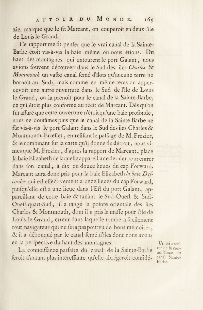 zier marque que le fit Marcant, on couperoit en deux l’île de Louis le Grand. Ce rapport me fit penfer que le vrai canal de la Sainte- Barbe étoit vis-à-vis la baie même où nous étions. Du haut des montagnes qui entourent le port Galant , nous avions fouvent découvert dans le Sud des îles Charles & Montmouth un vafte canal femé d’îlots qu’aucune terre ne bornoit au Sud; mais comme en même tems on apper- cevoit une autre ouverture dans le Sud de l’île de Louis le Grand, on la prenoit pour le canal de la Sainte-Barbe, ce qui étoit plus conforme au récit de Marcant. Dès qu’on futafluré que cette ouverture né toit qu’une baie profonde, nous ne doutâmes plus que le canal de la Sainte-Barbe ne fût vis-à-vis le port Galant dans le Sud des îles Charles & Montmouth. En effet, en relifant le paffage de M. Frezier, & le combinant fur la carte qu’il donne du détroit, nous vî¬ mes que M. Frezier , d’après la rapport de Marcant, place la baie Elizabeth de laquelle appareilla ce dernier pour entrer dans fon canal,, à dix ou douze lieues du cap Forward. Marcant aura donc pris pour la baie Elizabeth la baie Def- cordes qui eft effeftivemenr à onze lieues du cap Forward, puifqu’eile eft à une lieue dans l’Eft du port Galant; ap¬ pareillant de cette baie & faifant le Sud-Oueft & Sud- Oueft-quart-Sud, il a rangé la pointe orientale des îles Charles & Montmouth, dont il a pris lamafie pour File de Louis le Grand, erreur dans laquelle tombera facilement tout navigateur qui ne fera pas pourvu de bons mémoires, & il a débouqué par le canal femé d’îies dont nous avons eu la perfpeèHve du haut des montagnes. La connoiffance parfaite du canal de la Sainte-Barbe feroit d’autant plus intéreffante quelle abrégeroit confidé- Utilité a reti¬ rer de la cozi- noilfance du canal Sainte- Barbe»