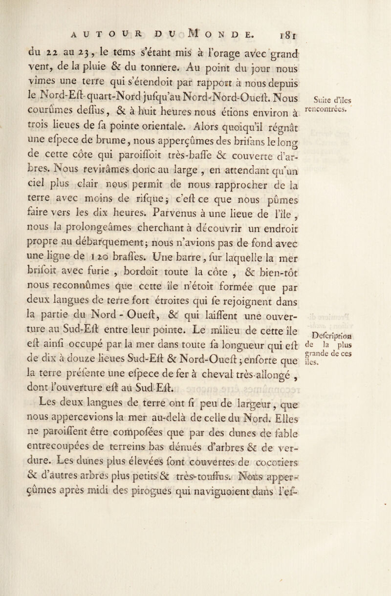 du zi au 23, le teins s’étant mis à l’orage avec grand vent, de la piuie & du tonnere. Au point du jour nous vîmes une terre qui s’étendoit par rapport à nous depuis le Nord-Eft-quart-Nord jufqu’au Nord-Nord-Queft. Nous courûmes deffus, & à huit heures nous étions environ à trois lieues de fa pointe orientale. Alors quoiqu’il régnât une efpece de brume, nous apperçumes des brifans le long de cette côte qui paroiffoit très-baffe & couverte d’ar¬ bres. Nous revirâmes donc au large , en attendant qu’un ciel plus clair nous permît de nous rapprocher de la terre avec moins de rifque ; c’eft ce que nous pûmes faire vers les dix heures. Parvenus à une lieue de l’île , nous la prolongeâmes cherchant à découvrir un endroit propre au débarquement; nous n’avions pas de fond avec une ligne de 1 20 braffes. Une barre, fur laquelle la mer brifoit avec furie , bordoit toute la côte , & bien-tôt nous reconnûmes que cette île n’étoit formée que par deux langues de terre fort étroites qui fe rejoignent dans la partie du Nord-Oueft, & qui laiffent une ouver¬ ture au Sud-Ell entre leur pointe. Le milieu de cette île eff ainfi occupé par la mer dans toute fa longueur qui eft cle dix à douze lieues Sud-Eft & Nord-Oueft ; enforte que la terre prélente une efpece de fer à cheval très-allongé , dont l’ouverture eft au Sud Eft. Les deux langues de terre ont fi peu de largeur, que nous appercevions la mer au-delà de celle du Nord. Elles ne parodient être compofées que par des dunes de fable entrecoupées de terreins bas dénués d’arbres & de ver¬ dure. Les dunes plus élevées font couvertes de cocotiers & d’autres arbres plus petits & très-touffus. Nous apper¬ çumes apres midi des pirogues qui naviguoient dans l’ei- Suite cTiles rencontrées. Defcrîptioa cle la plus grande de ces îles.