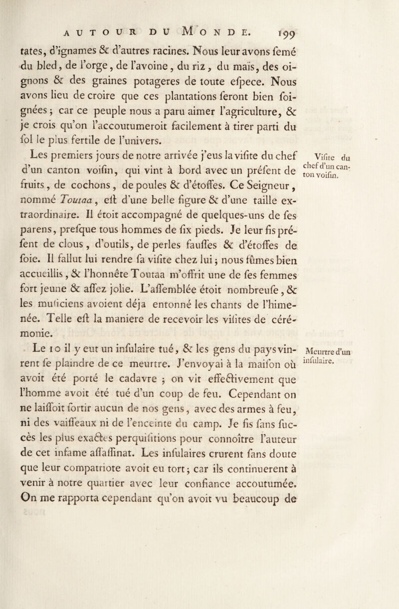 tates, d?ignames & d’autres racines. Nous leur avons femé du bled, de l’orge, de l’avoine , du riz , du mais, des oi¬ gnons & des graines potagères de toute efpece. Nous avons lieu de croire que ces plantations feront bien foi- gnées ; car ce peuple nous a paru aimer l’agriculture, & je crois qu’on l’accoutumeroit facilement à tirer parti du fol le plus fertile de l’univers. Les premiers jours de notre arrivée j’eus la vifite du chef d’un canton voifin, qui vint à bord avec un préfent de fruits, de cochons, de poules & d’étoffes. Ce Seigneur, nommé Tourna, eii dune belle figure & d’une taille ex¬ traordinaire. Il étoit accompagné de quelques-uns de fes parens, prefque tous hommes de fix pieds. Je leur fis pré¬ fent de clous, d’outils, de perles fauffes & d’étoffes de foie. Il fallut lui rendre fa vifite chez lui ; nous fumes bien accueillis, & l’honnête Toutaa m’offrit une de fes femmes fort jeune & a fiez jolie. L’affemblée étoit nombreufe , & les muficiens avoient déjà entonné les chants de l’hime- née. Telle eft la maniéré de recevoir les vifites de céré~ monie. Le 10 il y eut un infulaire tué, & les gens du pays vin¬ rent fe plaindre de ce meurtre. J’envoyai à la maifon où avoit été porté le cadavre , on vit effectivement que l’homme avoit été tué d’un coup de feu. Cependant on ne laiffoit fortir aucun de nos gens, avec des armes à feu, ni des vaiffeaux ni de l’enceinte du camp. Je fis fans fuc- cès les pius exactes perquifitions pour connoître l’auteur de cet infâme aflaffmat. Les infulaires crurent fans doute que leur compatriote avoit eu tort; car ils continuèrent à venir à notre quartier avec leur confiance accoutumée» On me rapporta cependant qu’on avoit vu beaucoup de Vifite du cliefd ’un can¬ ton voifin. Meurtre d’un infulaire.