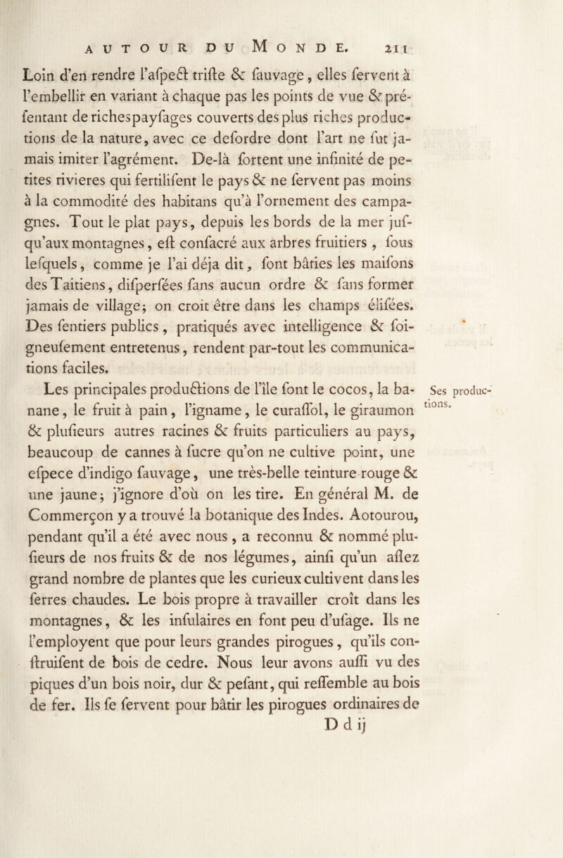 Loin d’en rendre l’afpeCt trille & fauvage, elles fervent à l’embellir en variant à chaque pas les points de vue &pré- fentant derichespayfages couverts des plus riches produc~ dons de la nature, avec ce defordre dont l’art ne fut ja¬ mais imiter l’agrément. De-là fortent une infinité de pe¬ tites rivières qui fertilifent le pays& ne fervent pas moins à la commodité des habitans qu’à l’ornement des campa¬ gnes. Tout le plat pays, depuis les bords de la mer jus¬ qu’aux montagnes, elt confacré aux arbres fruitiers , fous lefquels, comme je l’ai déjà dit, font bâties les maifons desTaitiens, difperfées fans aucun ordre & fans former jamais de village; on croit être dans les champs élifées. Des fentiers publics , pratiqués avec intelligence & foi- gneulement entretenus, rendent par-tout les communica¬ tions faciles. Les principales productions de l’île font le cocos, la b a- Ses produc nane, le fruit à pain, l’igname, le curaffol, le giraumon tl0ns“ & plufieurs autres racines & fruits particuliers au pays, beaucoup de cannes à fucre qu’on ne cultive point, une efpece d’indigo fauvage, une très-belle teinture rouge & une jaune; j’ignore d’où on les tire. En général M. de Commerçon y a trouvé la botanique des îndes. Aotourou, pendant qu’il a été avec nous, a reconnu & nommé plu- fieurs de nos fruits & de nos légumes, ainfi qu’un allez grand nombre de plantes que les curieux cultivent dans les ferres chaudes. Le bois propre à travailler croît dans les montagnes, & les infulaires en font peu d’ufage. Ils ne femployent que pour leurs grandes pirogues, qu’ils con- ilruifent de bois de cedre. Nous leur avons auffi vu des piques d’un bois noir, dur & pefant, qui relTemble au bois de fer. Ils fe fervent pour bâtir les pirogues ordinaires de Ddij