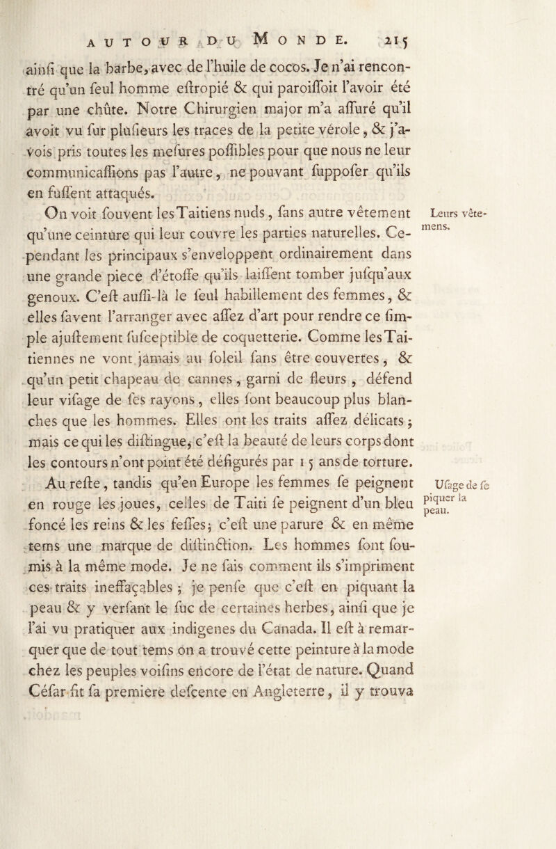 ainfi que la barbe,avec de l’huile de cocos. Je n’ai rencon¬ tré qu’un feul homme eftropié & qui paroiffoit l’avoir été par une chute. Notre Chirurgien major m’a affuré qu’il avoir vu fur pkifieurs les traces de la petite vérole > & pa¬ vois, pris toutes les mefures poffibles pour que nous ne leur commimicaffions pas l’autre , ne pouvant fuppofer qu’ils en fûffent attaqués. On voit fouvent lesTaitiens nuds , fans autre vêtement qu’une ceinture qui leur couvre les parties naturelies. Ce¬ pendant les principaux s’enveloppent ordinairement dans une grande piece d’étoffe qu iis laiffent tomber jufqu’aux genoux. C’eft auffiffà le feul habillement des femmes , & elles favent l’arranger avec allez d’art pour rendre ce (im¬ pie ajufternent fufceptible de coquetterie. Comme lesTai- tiennes ne vont jamais au foleil fans être couvertes, & qu’un petit chapeau de cannes, garni de fleurs , défend leur vifage de fes rayons, elles font beaucoup plus blan¬ ches que les hommes. Elles ont les traits affez délicats ; mais ce qui les diftingue, c’eft la beauté de leurs corps dont les contours n’ont point été défigurés par 15 ans de torture. Aurefte, tandis qu’en Europe les femmes fe peignent en rouge les joues, celles de Taiti fe peignent d’un bleu foncé les reins & les feffes, c’eft une parure & en même tems une marque de diftinêtion. Les hommes font fou¬ rnis à la même mode. Je ne fais comment ils s’impriment ces traits ineffaçables ; je penfe que c’eft en piquant la peau & y verfant le fuc de certaines herbes, ainfi que je l’ai vu pratiquer aux indigènes du Canada. Il eft à remar¬ quer que de tout tems on a trouvé cette peinture à la mode chez les peuples voifins encore de l’état de nature. Quand Céfar fit fa première defçente en Angleterre, il y trouva Leurs vête mens. Ufage de fe piquer îa peau.