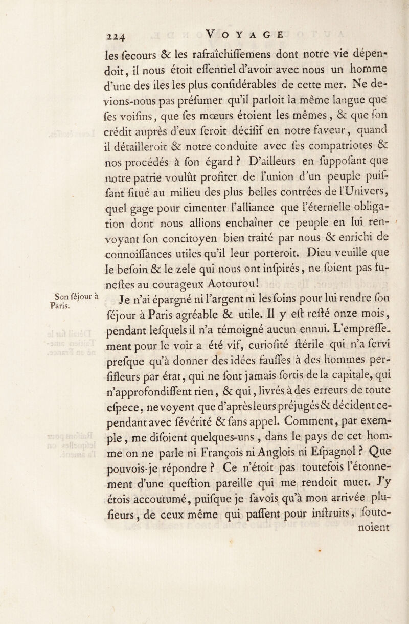 Son féjour à Paris, 224 Voyage les fecours & les rafraîchifïemens dont notre vie dépen* doit 9 il nous étoit effentiel d’avoir avec nous un homme d’une des lies les plus confidérables de cette mer. Ne de¬ vions-nous pas préfumer qu’il parloit la même langue que fes voifins, que fes mœurs étoient les mêmes, & que fon crédit auprès deux feroit décifif en notre faveur, quand il détaiüeroit & notre conduite avec fes compatriotes & nos procédés à fon égard ? D’ailleurs en fappofant que notre patrie voulût profiter de l’union d’un peuple puii- fant fitué au milieu des plus belles contrées de l’Univers, quel gage pour cimenter l’alliance que l’éternelle obliga¬ tion dont nous allions enchaîner ce peuple en lui ren¬ voyant fon concitoyen bien traité par nous & enrichi de connoiffances utiles qu’il leur porteroit. Dieu veuille que le befoin & le zele qui nous ont infpirés, ne foient pas lu¬ nettes au courageux Aotourou! Je n’ai épargné ni l’argent ni les foins pour lui rendre fon féjour à Paris agréable & utile. Il y eft refté onze mois, pendant lefquels il n’a témoigné aucun ennui. L’emprefle- ment pour le voir a été vif, curiofité ftérile qui n’a fervi prefque qu’à donner des idées fauffes à des hommes per¬ sifleurs par état, qui ne font jamais fortis delà capitale, qui n’approfondiflent rien, & qui, livrés à des erreurs de toute efpece, nevoyent que d’aprèsleurs préjugés & décident ce¬ pendant avec févérité & fans appel. Comment, par exem¬ ple , me difoient quelques-uns, dans le pays de cet hom¬ me on ne parle ni François ni Anglois ni Efpagnol ? Que pouvois-je répondre ? Ce n’étoit pas toutefois l’étonne- menî d’une queftion pareille qui me rendoit muet. J y étois accoutumé, puifque je favois qu’à mon arrivée plu- fleurs > de ceux même qui paffent pour inftruits, foute- noient