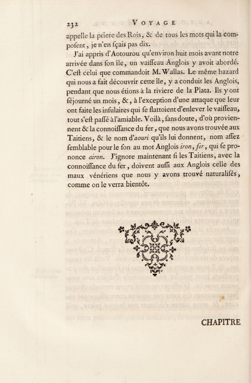 appelle la priere des Rois, & de tous les mots qui la com pofent, je n’en fçais pas dix. J’ai appris d’Aotourou qu’environ huit mois avant notre arrivée dans fon île, un vaiffeau Anglois y avoir abordé. C’eft celui que commandoit M. Wallas. Le même hazard qui nous a fait découvrir cette île, y a conduit les Anglois, pendant que nous étions à la riviere de la Plata. Ils y ont féjourné un mois, &, à l’exception d’une attaque que leur ont faite les infulaires qui fe flattoient d’enlever le vaiffeau* tout s’eft paffé à l’amiable. Voilà, fans doute, d ou provien¬ nent & la connoiffance du fer * que nous avons trouvée aux Taitiens, & le nom ftaouri qu’ils lui donnent, nom affez fembiable pour le fon au mot Anglois iron, fer, qui fe pro¬ nonce airon. J’ignore maintenant fi lesTaitiens, avec la connoiffance du fer, doivent auffi aux Anglois celle des maux vénériens que nous y avons trouve naturalifes* comme on le verra bientôt» CHAPITRE