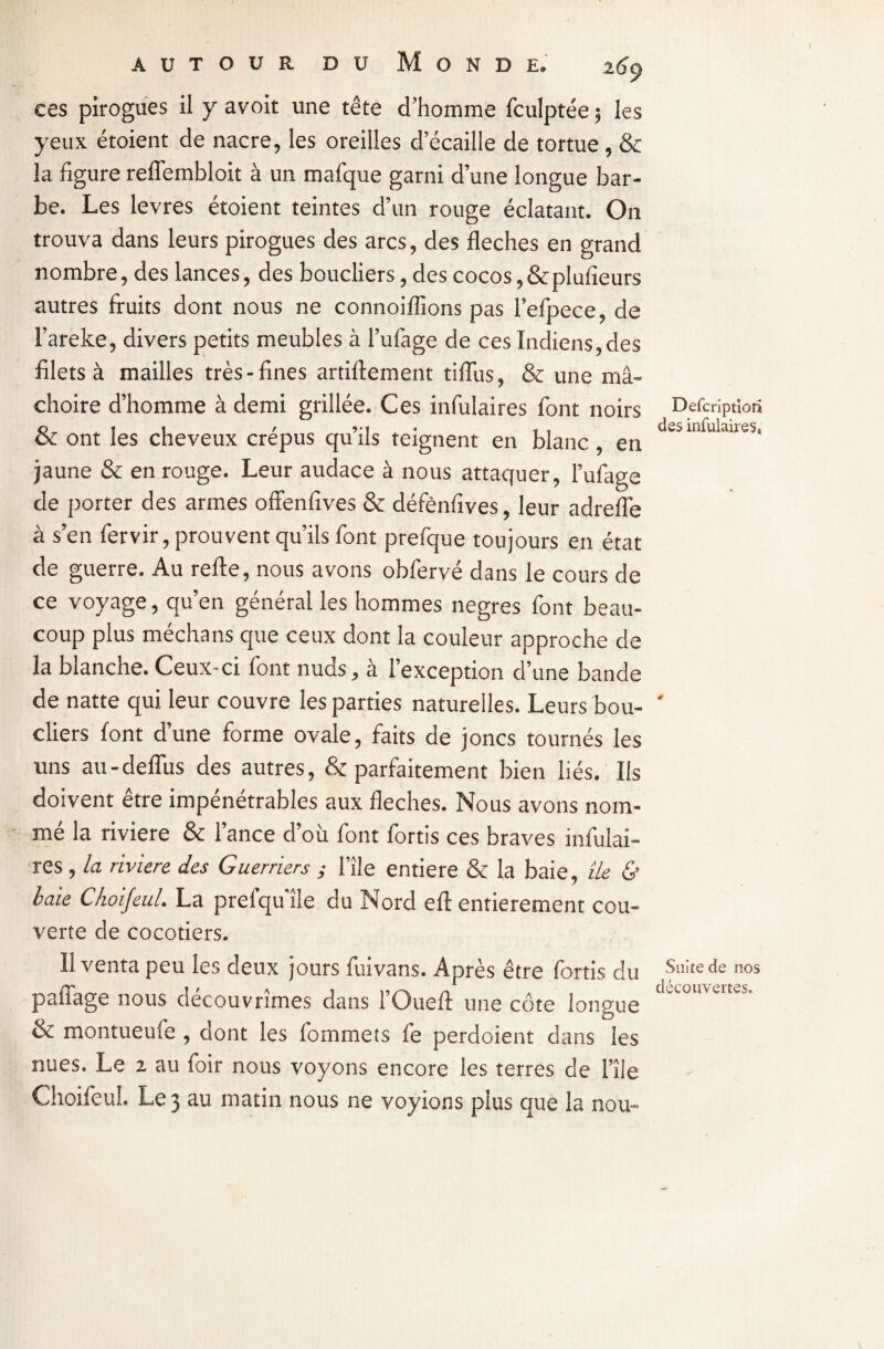 ces pirogues il y avoit une tête d’homme fculptée 5 les yeux étoient de nacre, les oreilles d écaillé de tortue, & la figure relfembloit à un mafque garni d’une longue bar¬ be. Les levres étoient teintes d’un rouge éclatant. On trouva dans leurs pirogues des arcs, des fléchés en grand nombre, des lances, des boucliers, des cocos,&plufieurs autres fruits dont nous ne connoiflions pas l’efpece, de l’areke, divers petits meubles à l’ufage de ces Indiens,des filets à mailles très-fines artiftement tiflùs, & une mâ¬ choire d’homme à demi grillée. Ces infulaires font noirs & ont les cheveux crépus qu’ils teignent en blanc, en jaune & en rouge. Leur audace à nous attaquer, l’ufage de porter des armes offenfives & défènfives, leur adrefle à s’en fervir, prouvent qu’ils font prefque toujours en état de guerre. Au refte, nous avons obfervé dans le cours de ce voyage, qu’en général les hommes negres font beau¬ coup plus méchans que ceux dont la couleur approche de la blanche. Ceux-ci font nuds, à l’exception d’une bande de natte qui leur couvre les parties naturelles. Leurs bou¬ cliers font d’une forme ovale, faits de joncs tournés les uns au-deflùs des autres, & parfaitement bien liés. Ils doivent être impénétrables aux fléchés. Nous avons nom¬ mé la riviere & lance d’où font fortis ces braves infulai¬ res , la riviere des Guerriers y l'île entière & la baie, lie & baie Choijeul. La prelqu’île du Nord efl: entièrement cou¬ verte de cocotiers. Il venta peu les deux jours fuivans. Après être fortis du paffage nous découvrîmes dans l’Ouefl: une côte longue & montueufe , dont les fommets fe perdoient dans les nues. Le 2 au foir nous voyons encore les terres de l’île Choifeul. Le 3 au matin nous ne voyions plus que la nou- Defcrîptiûîi des infulaires* Suite de nos découvertes.