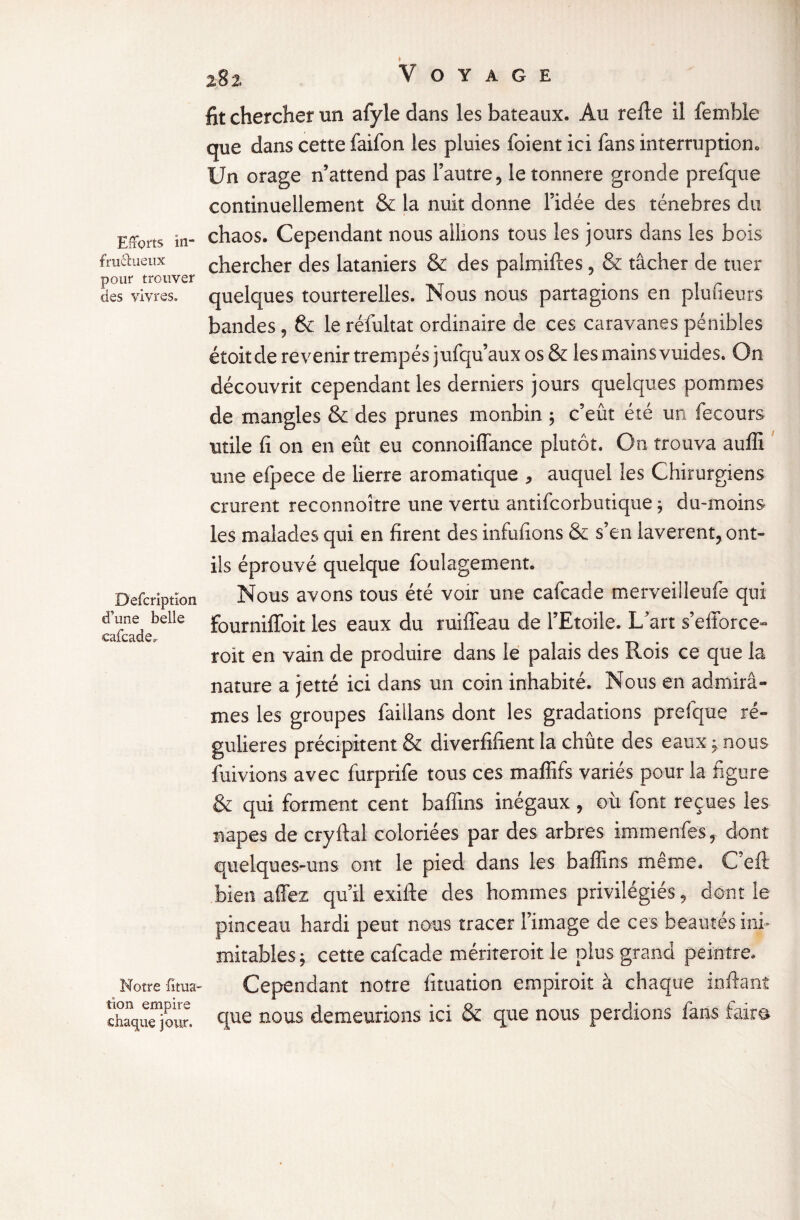 Efforts in- fructueux pour trouver des vivres. Defcriptïon d’une belle cafcade. Notre folia¬ tion empire chaque jour. 282, Voyage fit chercher un afyle dans les bateaux. Au refte il femble que dans cette faifon les pluies foient ici fans interruption. Un orage n’attend pas l’autre, le tonnere gronde prefque continuellement & la nuit donne l’idée des ténèbres du chaos. Cependant nous allions tous les jours dans les bois chercher des lataniers & des palmiftes, & tâcher de tuer quelques tourterelles. Nous nous partagions en plufieurs bandes, & le réfultat ordinaire de ces caravanes pénibles étoitde revenir trempés jufqu’aux os & les mains vuides. On découvrit cependant les derniers jours quelques pommes de mangles & des prunes monbin ; c’eût été un fecours utile fi on en eût eu connoiflance plutôt. On trouva auffi une efpece de lierre aromatique , auquel les Chirurgiens crurent reconnoître une vertu antifcorbutique ; du-moins les malades qui en firent des infufions & s’en lavèrent, ont- ils éprouvé quelque foulagement. Nous avons tous été voir une cafcade merveilleufe qui fournilToit les eaux du ruiffeau de l’Etoile. L’art s’efforce- roit en vain de produire dans le palais des Rois ce que la nature a jetté ici dans un coin inhabité. Nous en admirâ¬ mes les groupes faillans dont les gradations prefque ré¬ gulières précipitent & diverfifient la chûte des eaux ; nous fuivions avec furprife tous ces maffifs variés pour la figure & qui forment cent baffins inégaux , où font reçues les napes de cryrtal coloriées par des arbres immenfes, dont quelques-uns ont le pied dans les baffins même. C'eft bien affez qu’il exifte des hommes privilégiés, dont le pinceau hardi peut nous tracer l’image de ces beautés ini¬ mitables ; cette cafcade mériteroit le plus grand peintre. Cependant notre fituation empiroit à chaque inffant que nous demeurions ici & que nous perdions fans faits