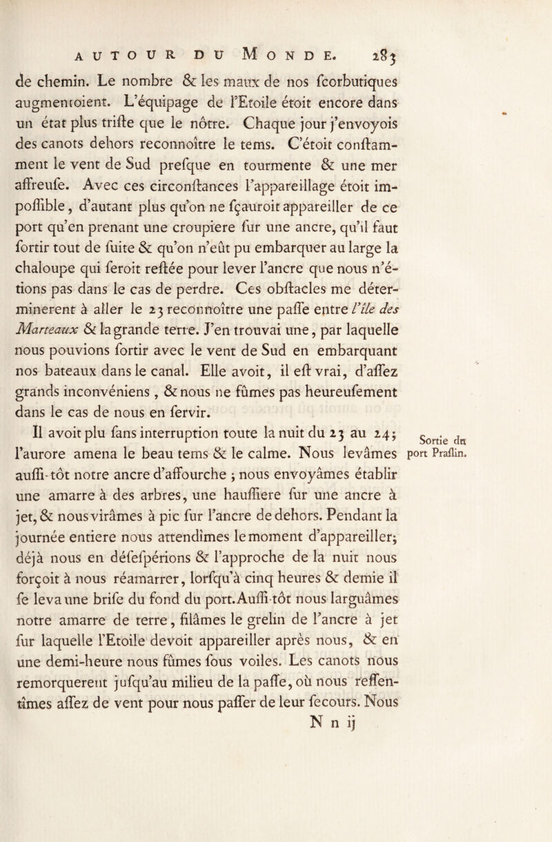 de chemin. Le nombre & les maux de nos fcorbutiques augmentoient. L’équipage de l’Etoile étoit encore dans un état plus trille que le nôtre. Chaque jour j’envoyois des canots dehors reconnaître le tems. C’étoit conftam- ment le vent de Sud prefque en tourmente & une mer affreufe. Avec ces circonftances l'appareillage étoit im- poffible, d’autant plus qu’on ne fçauroit appareiller de ce port qu’en prenant une croupiere fur une ancre, qu’il faut fortir tout de fuite & qu’on n’eût pu embarquer au large la chaloupe qui feroit reliée pour lever l’ancre que nous n’é- tions pas dans le cas de perdre. Ces obftacles me déter» minèrent à aller le 23 reconnoître une paffe entre Vile des Marteaux & la grande terre. J’en trouvai une, par laquelle nous pouvions fortir avec le vent de Sud en embarquant nos bateaux dans le canal. Elle avoir, il eft vrai, d’affez grands inconvéniens, &nous ne fûmes pas heureufement dans le cas de nous en fervir. Il avoitplu fans interruption toute la nuit du 23 au 24; Sortîe d l’aurore amena le beau tems & le calme. Nous levâmes pou Praflin, auffi- tôt notre ancre d’affourche ; nous envoyâmes établir une amarre à des arbres, une haufliere fur une ancre à jet, & nous virâmes à pic fur l’ancre de dehors. Pendant la journée entière nous attendîmes le moment d’appareiller, déjà nous en défefpérions & l’approche de la nuit nous forçoit à nous réamarrer, lorfqu’à cinq heures & demie il fe leva une brife du fond du port.Auffi-tôt nous larguâmes notre amarre de terre, filâmes le grelin de l’ancre à jet fur laquelle l’Etoile de voit appareiller après nous, & en une demi-heure nous fûmes fous voiles. Les canots nous remorquèrent jufqu’au milieu de la paffe, où nous reffen- îîmes allez de vent pour nous paffer de leur fecours. Nous N n ij