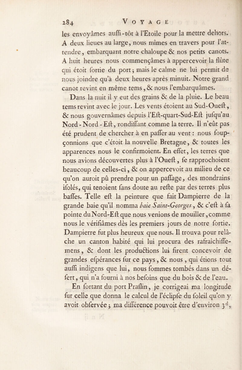 les envoyâmes aufïi-tôt à l’Etoile pour la mettre dehors® A deux lieues au large, nous mîmes en travers pour l’at¬ tendre , embarquant notre chaloupe & nos petits canots® A huit heures nous commençâmes à appercevoir la flûte qui étoit (ortie du port ; mais le calme ne lui permit de nous joindre qu’à deux heures après minuit. Notre grand canot revint en même tems, & nous l’embarquâmes. Dans la nuit il y eut des grains & de la pluie. Le beau tems revînt avec le jour. Les vents étoient au Sud-Oueft, & nous gouvernâmes depuis l’Eft-quart-Sud-Eft jufqu’au Nord - Nord - Eft, rondiffant comme la terre. Il n’eût pas été prudent de chercher à en paffer au vent : nous foup- çonnions que c’étoit la nouvelle Bretagne, & toutes les apparences nous le confîrmoient. En effet, les terres que nous avions découvertes plus à l’Oueft , fe rapprochoient beaucoup de celles-ci, & on appercevoit au milieu de ce qu’on auroit pû prendre pour un paffage, des mondrains ifolés, qui tenoient fans doute au refte par des terres plus baffes. Telle eft la peinture que fait Dampierre de la grande baie qu’il nomma baie Saint-Georges , & c’eft à fa pointe duNord-Eft que nous venions de mouiller, comme nous le vérifiâmes dès les premiers jours de notre fortie. Dampierre fut plus heureux que nous. 11 trouva pour relâ¬ che un canton habité qui lui procura des rafraîchiffe- rnens, & dont les productions lui firent concevoir de grandes efpérances fur ce pays, & nous, qui étions tout aufïi indigens que lui, nous fommes tombés dans un dé¬ fer t , qui n’a fourni à nos befoins que du bois & de l’eau® En forçant du port Praflin, je corrigeai ma longitude fur celte que donna le calcul de Féclipfe du foleil qu’on y avoir obfervée, ma différence pouvoir être d’environ