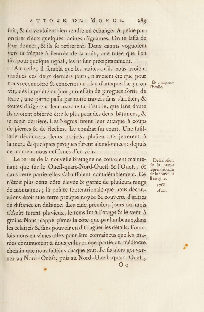 foit, & ne vouloient rien rendre en échange. A peine put- on tirer d’eux quelques racines d’ignames. On fe laffa de leur donner, & ils fe retirèrent. Deux canots voguoient vers la frégate à l’entrée de la nuit, une fufée que l’on tira pour quelque lignai, les fit fuir précipitamment. Au refte , il fembla que les vifites qu’ils nous avoient rendues ces deux derniers jours , n’avoient été que pour nous reconnohre & concerter un plan d’attaque. Le 3 1 on vit, dès la pointe du jour, un effain de pirogues fortir de terre , une partie pafla par notre travers fans s’arrêter, & toutes dirigèrent leur marche fur l’Etoile, que fans doute ils avoient obfervé être le plus petit des deux bâtimens, & fe tenir derrière. Les Negres firent leur attaque à coups de pierres & de fléchés. Le combat fut court. Une fufil- lade déconcerta leurs projets, plusieurs fe jetterent à la mer, & quelques pirogues furent abandonnées : depuis ce moment nous ceffâmes d’en voir. Le terres de la nouvelle Bretagne ne couroient mainte¬ nant que fur le Ouefl-quart-Nord-Ouefl: & l’Oueft, & dans cette partie elles s'abaifloient confidérablement. Ce n’étoit plus cette côte élevée & garnie de plufieurs rangs de montagnes $ la pointe feptentrionale que nous décou¬ vrions étoit une terre prefque noyée & couverte d’arbres de diftance en diftance. Les cinq premiers jours du mois d’Août furent pluvieux, le tems fut à forage & le vent à grains. Nous n’apperçûmes la côte que par lambeaux,dans les éclaircis & fans pouvoir en diftinguer les détails. Toute¬ fois nous en vîmes aflez pour être convaincus que les ma¬ rées continuoient à nous enlever une partie du médiocre chemin que nous faifions chaque jour. Je fis alors gouver¬ ner au Nord - Oueft, puis au Nord - O uefl> quart - Oueft, O 0 Ils attaquent FEtoilea Defcrîptîon de la partie feptentrionale de la nouvelle Bretagne. 1768. Aoûto