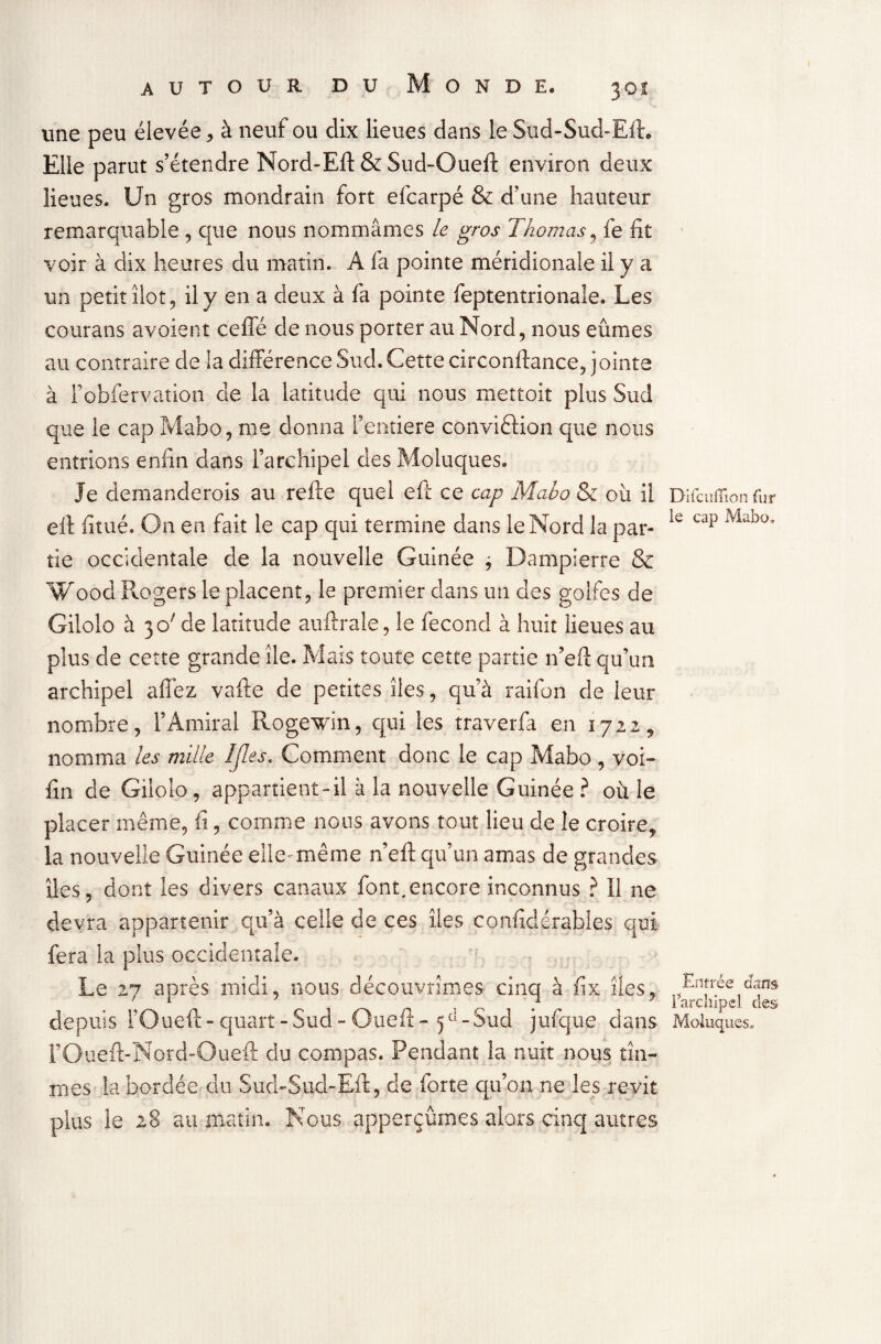 une peu élevée , à neuf ou dix lieues dans le Sud-Sud-Eft. Elle parut s’étendre Nord-Eft & Sud-Oueft environ deux lieues. Un gros mondrain fort efcarpé & d’une hauteur remarquable , que nous nommâmes le gros Thomas, fe fit voir à dix heures du matin. A fa pointe méridionale il y a un petit îlot, il y en a deux à fa pointe feptentrionale. Les courans avoient cefle de nous porter au Nord, nous eûmes au contraire de la différence Sud. Cette circonftance, joints à Fobfervation de la latitude qui nous mettoit plus Sud que le cap Mabo, me donna l’entiere conviftion que nous entrions enfin dans l’archipel desMoluques. Je demanderois au refte quel eft ce cap Mabo & où il Difcuflion fur efi: fitué. On en fait le cap qui termine dans le Nord la par- ie cap Mübo’ tie occidentale de la nouvelle Guinée j Dampierre & Wood Rogers le placent, le premier dans un des golfes de Gilolo à 3 c/ de latitude auftrale, le fécond à huit lieues au plus de cette grande île. Mais toute cette partie n’efï qu’un archipel allez vafte de petites îles, qu’à raifon de leur nombre, l’Amiral Rogewin, qui les traverfa en 1722, nomma les mille îjles* Comment donc le cap Mabo , voi- fin de Gilolo, appartient-il à la nouvelle Guinée ? où le placer même, fi, comme nous avons tout lieu de le croire* la nouvelle Guinée elle- même ne ft qu’un amas de grandes îles, dont les divers canaux font.encore inconnus ? Il ne devra appartenir qu’à celle de ces îles confidérables qui fera la plus occidentale. Le 27 après midi, nous découvrîmes cinq à fix îles. Entrée dam ' 1 'ci*1 1 archipel des depuis l’Oueft-quart-Sud-Gueit-5e1-Sud jufque dans Moluqi rOueft-Nord-Oueft du compas. Pendant la nuit nous tîn¬ mes la bordée du Sud-Sud-Eft, de forte qu’on ne les revit plus le 28 au matin. Nous apperçûmes alors cinq autres aies.