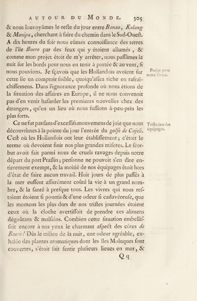 3°5 & nous louvoyâmes le relie du jour entre Bonao, Kelang & Manipa, cherchant à faire du chemin dans îeSud-Oueft. A dix heures du foir nous eûmes connoiffance des terres de file Bocro par des feux qui y étoient allumés , & comme mon projet éîoit de m’y arrêter, nous paffâmes la nuit fur les bords pour nous en tenir à portée & au vent, fi nous pouvions. Je fçavois que les Hollandois avoient fur cette île un comptoir foible, quoiqu’affez riche en rafraî- chiffemens. Dans l’ignorance profonde où nous étions de la fituation des affaires en Europe 5 il ne nous convenoit pas d’en venir hafarder les premières nouvelles chez des étrangers, qu’en un lieu où nous biffions à-peu-près les plus forts. Ce ne fut pas fans d’exceffifs mouvemens de j oie que nous découvrîmes à la pointe du jour l’entrée du golfe de Cajeli. C’eft où les Hollandois ont leur établiffement ; c’étoit le terme où dévoient finir nos plus grandes miferes. Le fcor- but avoit fait parmi nous de cruels ravages depuis notre départ du portPrailin ; perfonne ne pouvoit s’en dire en¬ tièrement exempt, & la moitié de nos équipages étoit hors d’état de faire aucun travail. Huit jours de plus paffés à la mer euffent affurément coûté la vie à un grand nom¬ bre, & la fanté à prefque tous. Les vivres qui nous ref- toient étoient fi pourris & d’une odeur fi cadavéreufe, que les momens les plus durs de nos triftes journées étoient ceux où la cloche avertiffoit de prendre ces alimens dégoûtans & malfains. Combien cette fituation embellif foit encore à nos yeux le charmant afpeffc des côtes de Boero l Dès le milieu de la nuit, une odeur agréable, ex¬ halée des plantes aromatiques dont les îles Moluques font couvertes, s’étoit fait fentir plufieurs lieues en mer, &r Qq Projet pour notre fureté. Trifte état des équipages.