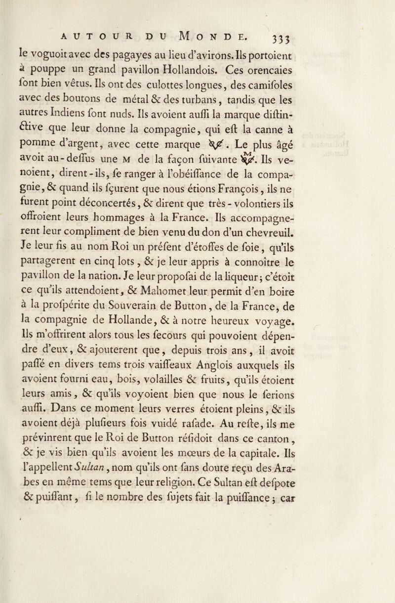 le voguoitavec des pagayes au lieu d’avirons. Ils portaient à pouppe un grand pavillon Hollandois. Ces orencaies font bien vêtus. Us ont des culottes longues, des camifoles avec des boutons de métal & des turbans, tandis que les autres Indiens font nuds. Ils avoient auffi la marque diftin- ftive que leur donne la compagnie, qui eft la canne à pomme d’argent, avec cette marque . Le plus âgé avoit au-defius une m de la façon fuivante Ils ve- noient, dirent - ils, fe ranger à l’obéiffance de la compa¬ gnie, & quand ils fçurent que nous étions François, iis ne furent point déconcertés, & dirent que très - volontiers ils offroient leurs hommages à la France. Ils accompagnè¬ rent leur compliment de bien venu du don d’un chevreuil. Je leur fis au nom Roi un préfent d’étoffes de foie, qu’ils partagèrent en cinq lots, & je leur appris à connoître le pavillon de la nation. Je leur propofai de la liqueur, c’étoit ce qu’ils attendoient, & Mahomet leur permit d’en boire à la profpérite du Souverain de Button, de la France, de la compagnie de Hollande, & à notre heureux voyage. Ils m’offrirent alors tous les fecours qui pouvoient dépen¬ dre d’eux, & ajoutèrent que, depuis trois ans, il avoit paffé en divers tems trois vaiffeaux Anglois auxquels ils avoient fourni eau, bois, volailles & fruits, qu’ils étoient leurs amis, & qu’ils voyoient bien que nous le ferions auffi. Dans ce moment leurs verres étoient pleins, & ils avoient déjà plufieurs fois vuidé rafade. Au refte, ils me prévinrent que le Roi de Button réfidoit dans ce canton , & je vis bien qu’ils avoient les mœurs de la capitale. Ils l’appellent Sultan, nom qu’ils ont fans doute reçu des Ara¬ bes en même tems que leur religion. Ce Sultan eft defpote