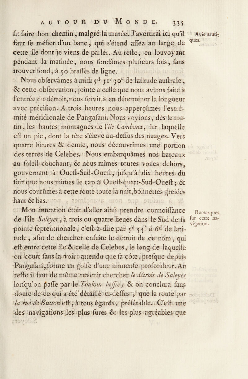 lit faire bon chemin, malgré la marée. J’avertirai ici qu’il faut fe méfier d’un banc, qui s’étend affez au large de cette île dont je viens de parler. Au refte, en louvoyant pendant la matinée, nous fondâmes plufieurs fois, fans trouver fond, à 50 b rafle s de ligne. Nous observâmes à midi 5d 31 ' 3 o de latitude auftrale, & cette observation, jointe à celle que nous avions faite à l’entrée du détroit, nous fervit à en déterminer la longueur avec précifion. A trois heures nous apperçûmes l’extré¬ mité méridionale de Pangafani. Nous voyions, dès le ma¬ tin, les hautes montagnes de Yzle Cambana, fur laquelle eft un pic, dont la tête s’élève au-defl us des nuages. Vers quatre heures & demie, nous découvrîmes une portion des terres de Celebes. Nous embarquâmes nos bateaux au foleil couchant, & nous mîmes toutes voiles dehors, gouvernant à Oueft-Sud-Oueft, jufqu a dix heures du foir que nous mimes le cap à Oueft-quart-Sud-Oueft $ & nous courûmes à cette route toute la nuit,bonnettes greiées haut & bas. . -. - Mon intention étoit d’aller aînfi prendre connoiiïance de l’île Saleyer, à trois ou quatre lieues dans le Sud de fa pointe feptentrionale, c’eft-à-dire par 5d 5 5x à 6d de lati¬ tude, afin de chercher enfuite le détroit de ce nom, qui eft entre cette île & celle de Celebes, le long de laquelle on court fans la voir : attendu que fa côte, prefque depuis Pangafani, forme un golfe d’une îmmenfe profondeur. Au refte il faut de même revenir chercher le détroit de Saleyer lorfqu’on pafîe par le Toukan bejjie ,• & on conclura fans doute de ce qui a été détaillé ci-deffus , que la route par la rue deButton eft , à tous égards, préférable. C’efl une des navigations les plus Aires & les plus agréables que Avis nauti¬ ques. Remarques fur cette na¬ vigation.