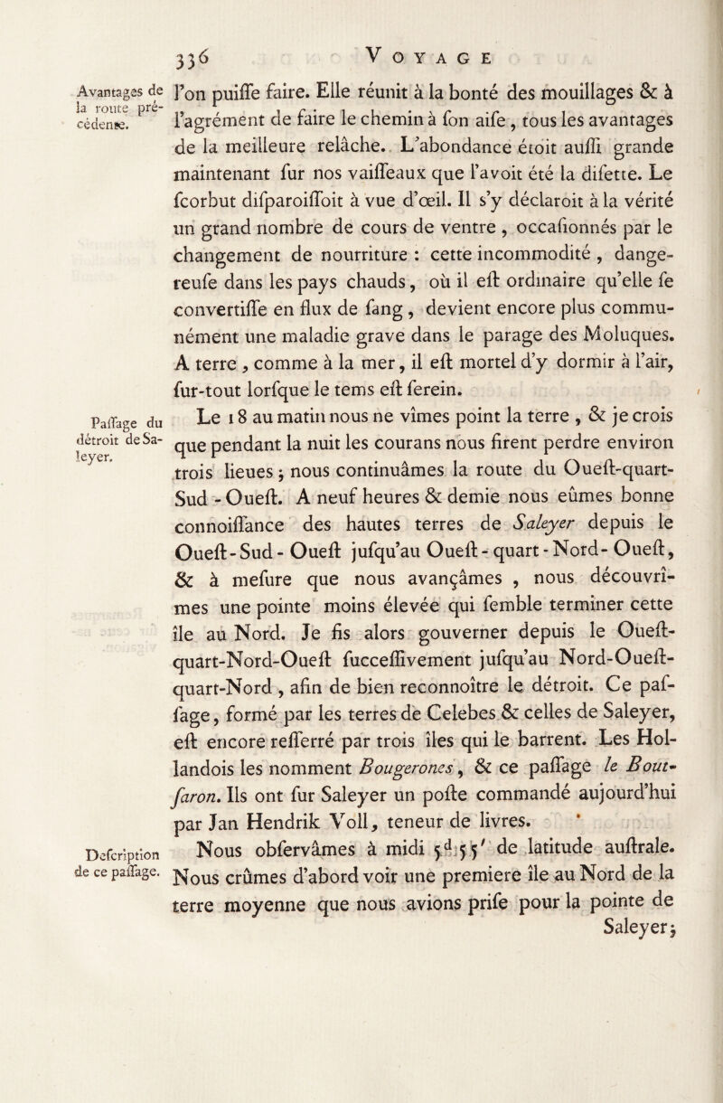 PalTage du détroit deSa- leyer. Avantages de J50n puiffe faire. Elle réunit à la bonté des mouillages & à cédenÈe. ^ l’agrément cle faire le chemin à fon aife , tous les avantages de la meilleure relâche. L/abondance étoit auffi grande maintenant fur nos vaiffeaux que l’avoit été la difette. Le fcorbut difparoiiïoit à vue d’œil. Il s’y déclaroit à la vérité un grand nombre de cours de ventre , occafionnés par le changement de nourriture : cette incommodité , dange- reufe dans les pays chauds, où il efl: ordinaire qu’elle fe convertiffe en flux de fang , devient encore plus commu¬ nément une maladie grave dans le parage des Moluques. A terre , comme à la mer, il efl; mortel d’y dormir a l’air, fur-tout lorfque le tems efl: ferein. Le 18 au matin nous ne vîmes point la terre , & je crois que pendant la nuit les courans nous firent perdre environ trois lieues $ nous continuâmes la route du Oueft-quart- Sud -Oueft. A neuf heures & demie nous eûmes bonne connoiffance des hautes terres de Saleyer depuis le Oueft-Sud - Oueft jufquau Oueft-quart-Nord-Oueft, & à mefure que nous avançâmes , nous découvrî¬ mes une pointe moins élevée qui femble terminer cette île au Nord. Je fis alors gouverner depuis le Oueft- quart-Nord-Oueft fuccefiivement jufquau Nord-Oueft- quart-Nord , afin de bien reconnoître le détroit. Ce paf- fage, formé par les terres de Celebes & celles de Saleyer, efl: encore refferré par trois îles qui le barrent. Les Hol- landois les nomment Bougerones, & ce pafiage le Bout- faron. Ils ont fur Saleyer un pofte commandé aujourd’hui par J an Hendrik Voll, teneur de livres. Nous obfervâmes à midi 5.^55' de latitude auftrale. de cepaiTage. j^ous cmmes d’abord voir une première île au Nord de la terre moyenne que nous avions prife pour la pointe de Saleyer $ Defcription