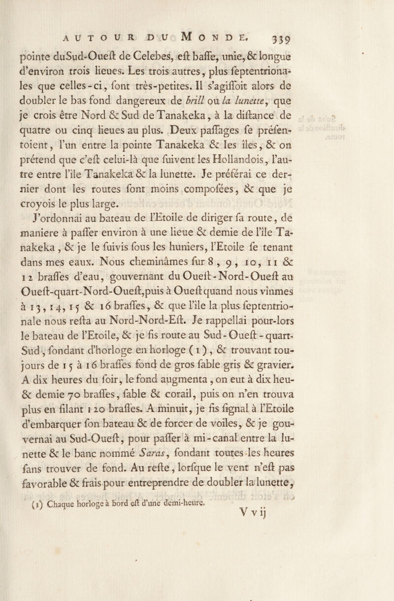 pointe duSud-Oueft de Celebes, eft baffe, unie, & longue d’environ trois lieues. Les trois autres, plus feptentriona- les que celles-ci, font très-petites. Il s’agiffoit alors de doubler le bas fond dangereux de brill ou la lunette, que je crois être Nord & Sud de Tanakeka, à la diftance de quatre ou cinq lieues au plus. Deux paffages fe préfen- toient, l’un entre la pointe Tanakeka &z les îles, & on prétend que c’eft celui-là que fuivent les. Hollandois, l’au¬ tre entre File Tanakeka & la lunette. Je préférai ce der¬ nier dont les routes font moins compofées, & que je croyois le plus large. J’ordonnai au bateau de l’Etoile de diriger fa route, de maniéré à paffer environ à une lieue & demie de l’île Ta¬ nakeka , & je le fuivis fous les huniers, FEtoile fe tenant dans mes eaux. Nous cheminâmes fur 8 , 9 , 10, 11 & 12 braffes d’eau, gouvernant du ûuefî>Nord-Oueft au Oueft-quart-Nord-Oueft,puis à Oueft quand nous vînmes à ï 3, 14,15 & 16 braffes, & que File la plus feptentrio- nale nous refta au Nord-Nord-Eft. Je rappellai pour-lors îe bateau de FEtoile, & je fis route au Sud-Oueft - quart- Sud -, fondant d’horloge en horloge ( 1 ) , & trouvant tou¬ jours de 15 à 16 braffes fond de gros fable gris & gravier. A dix heures du foir, le fond augmenta , on eut à dix heu- & demie 70 braffes, fable & corail, puis on n’en trouva plus en filant 1 20 braffes. A minuit, je fis fignal à FEtoile d’embarquer fon bateau & de forcer de voiles * & je gou¬ vernai au Sud-Oueft, pour paffer à mi-canal entre la lu¬ nette & le banc nommé S aras, fondant toutes les heures fans trouver de fond. Au refte, lorfque le vent n’eft pas favorable & frais pour entreprendre de doubler la lunette, ( 1) Chaque horloge à bord eft d’une demi-heure. V v ij