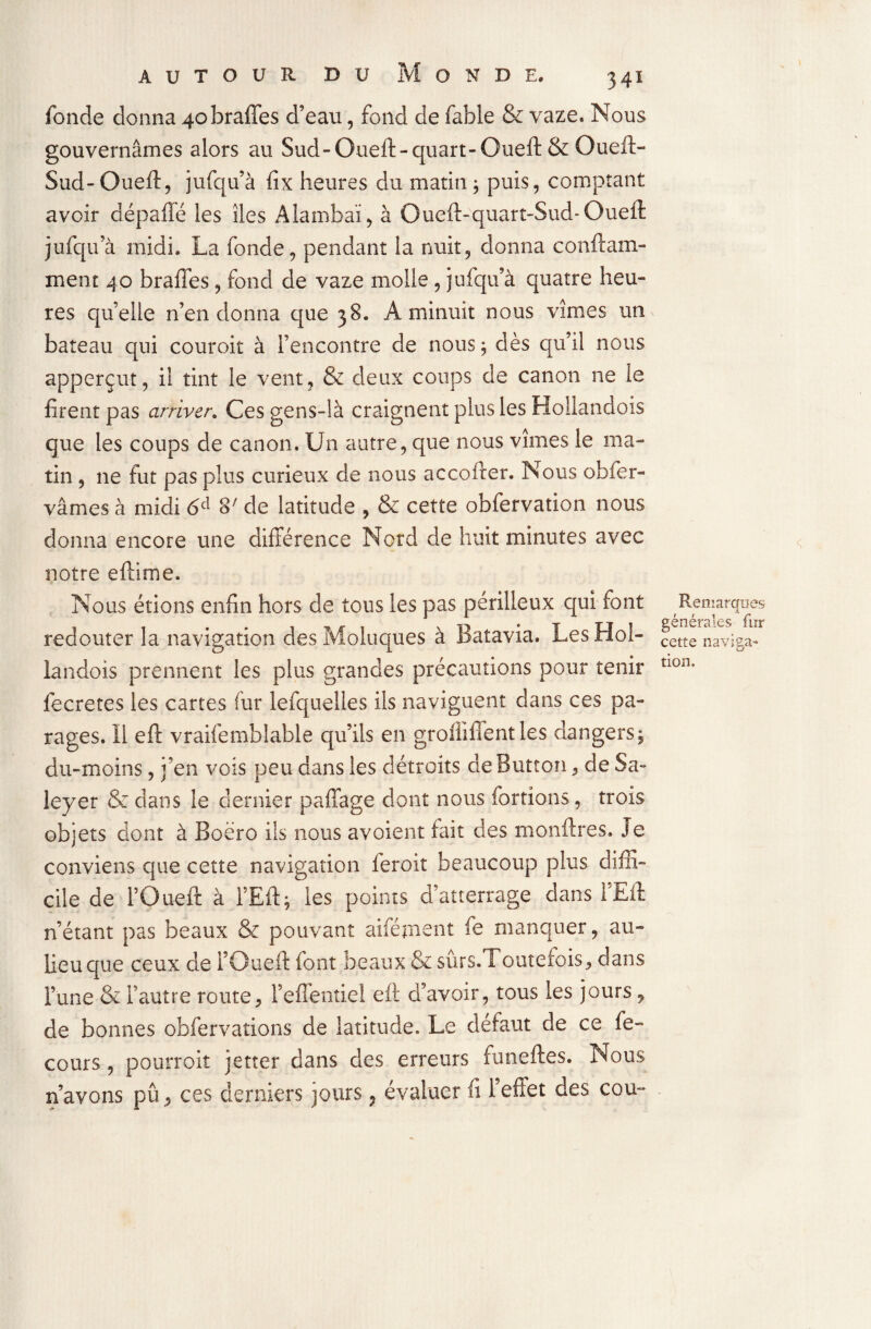 fonde donna 4obraffes d’eau, fond de fable & vaze. Nous gouvernâmes alors au Sud-Oueft-quart-Oueft & Oueft- Sud-Oueft, jufqu’à fix heures du matin ; puis, comptant avoir dépaffé les îles Alambaï, à Oueft-quart-Sud-Oueft jufqu’à midi. La fonde, pendant la nuit, donna conftam- ment 40 braffes, fond de vaze molle, jufqu’à quatre heu¬ res quelle n’en donna que 38. A minuit nous vîmes um bateau qui couroit à l’encontre de nous; dès qu’il nous apperçut, il tint le vent, & deux coups de canon ne le firent pas arriver. Ces gens-là craignent plus les Hollandois que les coups de canon. Un autre, que nous vîmes le ma¬ tin , 11e fut pas plus curieux de nous accofrer. Nous obfer- vâmes à midi 6e1 S7 de latitude , & cette obfervation nous donna encore une différence Nord de huit minutes avec notre eftime. Nous étions enfin hors de tous les pas périlleux qui font , Remarques redouter la navigation desMoluques à Batavia. LesHol- cette naviga» landois prennent les plus grandes précautions pour tenir tl0n- fecretes les cartes fur lefquelles ils naviguent dans ces pa¬ rages. Il eft vraifemblable qu’ils en groflifîent les dangers; du-moins, j’en vois peu dans les détroits deButton , de Sa- leyer & dans le dernier paffage dont nous fortions, trois objets dont à Boëro ils nous a voient fait des monftres. Je conviens que cette navigation leroit beaucoup plus diffi¬ cile de fOueft à l’Eft; les points d’atterrage dans l’Eft n’étant pas beaux & pouvant aifément fe manquer, au- lieu que ceux de l’Oueft font beaux & sûrs. Toutefois, dans l’une & l’autre route, l’effentiei eft d’avoir, tous les jours, de bonnes obfervations de latitude. Le defaut de ce fe- cours , pourroit jetter dans des erreurs funeftes. Nous n’avons pû^ ces derniers jours ? évaluer fi l’effet des cou-