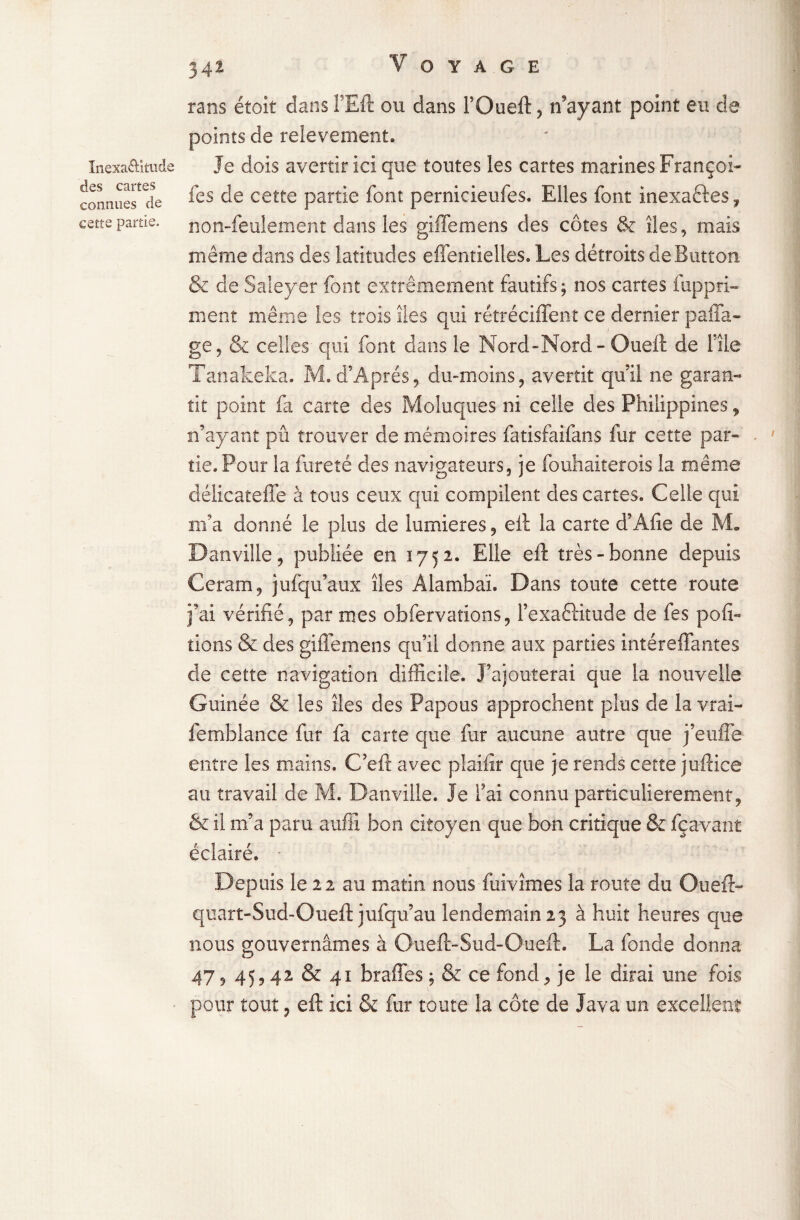 înexa&itude des cartes connues de cette partie. 342 rans étoit dans FEft ou dans l’Oueft , n'ayant point eu de points de relèvement. Je dois avertir ici que toutes les cartes marines Françoi- fes de cette partie font pernicieufes. Elles font inexaftes, non-feulement dans les giffemens des côtes & îles, mais même dans des latitudes effentielles. Les détroits deButton & de Saîeyer font extrêmement fautifs; nos cartes fuppri¬ ment même les trois îles qui rétréciffent ce dernier paffa- ge, & celles- qui font dans le Nord-Nord - Ouefî de 111e Tanakeka. M. d’Aprés, du-moins, avertit qu’il ne garan¬ tit point fa carte des Moluques ni celle des Philippines, n’ayant pu trouver de mémoires fatisfaifans fur cette par-' tie.Pour la fureté des navigateurs, je fouhaiterois la même délicateffe à tous ceux qui compilent des cartes. Celle qui m’a donné le plus de lumières, eit la carte d’Afie de M. Dan ville, publiée en 1752. Elle eft très-bonne depuis Ceram, jufqu’aux îles Alambaï. Dans toute cette route j’ai vérifié, par mes obfervations, l’exa6Htude de fes pofi- lions & des giffemens qu’il donne aux parties intéreffantes de cette navigation difficile. J’ajouterai que la nouvelle Guinée & les îles des Papous approchent plus de la vrai- femblance fur fa carte que fur aucune autre que j’euffe entre les mains. C’eft avec plaifîr que je rends cette ju-ftice au travail de M. Danville. Je l’ai connu particulièrement, & il m’a paru aufii bon citoyen que bon critique & fçavant éclairé. - Depuis le 22 au matin nous fuivîmes la route du Oueft- quart-Sud-Oueft jufqu’au lendemain 23 à huit heures que nous gouvernâmes à Oueft-Sud-Oueft. La fonde donna 47, 45,42 & 41 braffes; & ce fond, je le dirai une fois pour tout, eft ici & fur toute la côte de Java un excellent